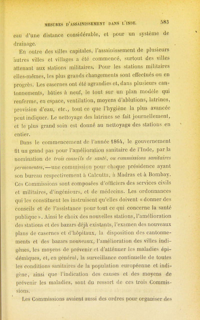 eau d'une distance considérable, et pour un système de drainage. En outre des villes capitales, l'assainissement de plusieurs autres villes et villages a été commencé, surtout des villes attenant aux stations militaires. Pour les stations militaires elles-mêmes, les plus grands changements sont effectués ou en progrès. Les casernes ont été agrandies et, dans plusieurs can- tonnements, bâties à neuf, le tout sur un plan modèle qui renferme, en espace, ventilation, moyens d'ablutions, latrines, provision d'eau, etc., tout ce que l'hygiène la plus avancée peut indiquer. Le nettoyage des latrines se fait journellement, et le plus grand soin est donné au nettoyage des stations en entier. Dans le commencement de l'année 1864, le gouvernement fit un grand pas pour l'amélioration sanitaire de l'Inde, par la nomination de trois conseils de santé, ou commissions sanitaires permanentes,—une commission pour chaque présidence ayant son bureau respectivement à Calcutta, k Madras et à Bombay. Ces Commissions sont composées d'officiers des services civils et militaires, d'ingénieurs, et de médecins. Les ordonnances qui les constituent les instruisent qu'elles doivent « donner des conseils et de l'assistance pour tout ce qui concerne la santé publique ». Ainsi le choix des nouvelles stations, l'amélioration des stations et des bazars déjà existants, l'examen des nouveaux plans de casernes et d'hôpitaux, la disposition des cantonne- ments et des bazars nouveaux, l'amélioration des villes indi- gènes, les moyens de prévenir et d'atténuer les maladies épi- démiques, et, en général, la surveillance continuelle de toutes les conditions sanitaires de la population européenne et indi- gène, ainsi que l'indication des causes et des moyens dé prévenir les maladies, sont du ressort de ces trois Commis- sions. Les Commissions avaient aussi des ordres pour organiser des