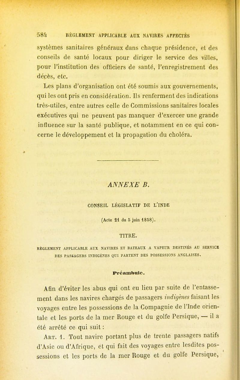 systèmes sanitaires généraux dans chaque présidence, et des conseils de santé locaux pour diriger le service des villes, pour l'institution des officiers de santé, l'enregistrement des décès, etc. Les plans d'organisation ont été soumis aux gouvernements, qui les ont pris en considération. Ils renferment des indications très-utiles, entre autres celle de Commissions sanitaires locales exécutives qui ne peuvent pas manquer d'exercer une grande influence sur la santé publique, et notamment en ce qui con- cerne le développement et la propagation du choléra. ANNEXE B. CONSEIL LÉGISLATIF DE L'INDE (Acte 31 du 5 juin 1858). TITRE. RÈGLEMENT APPLICABLE AUX NAVIRES ET BATEAUX A VAPEUR DESTINÉS AU SERVICE DES PASSAGERS INDIGÈNES QUI PARTENT DES POSSESSIONS ANGLAISES. Préambule. Afin d'éviter les abus qui ont eu lieu par suite de l'entasse- ment dans les navires chargés de passagers indigènes faisant les voyages entre les possessions de la Compagnie de l'Inde orien- tale et les ports de la mer Rouge et du golfe Persique, — il a été arrêté ce qui suit : Art. 1. Tout navire portant plus de trente passagers natifs d'Asie ou d'Afrique, et qui fait des voyages entre lesdites pos- sessions et les ports de la mer Rouge et du golfe Persique,