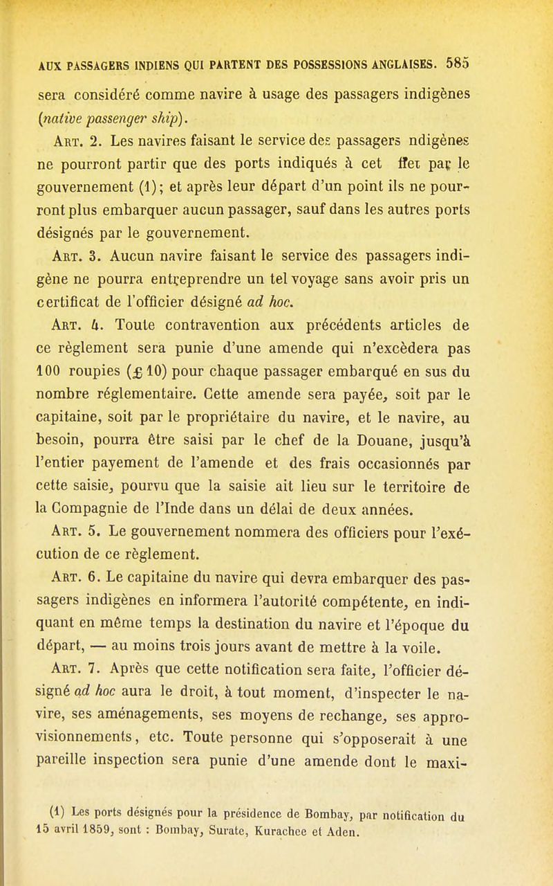 sera considéré comme navire à usage des passagers indigènes {native passenger ship). Art. 2. Les navires faisant le service des passagers ndigènes ne pourront partir que des ports indiqués à cet Ifex paç le gouvernement (1); et après leur départ d'un point ils ne pour- ront plus embarquer aucun passager, sauf dans les autres ports désignés par le gouvernement. Art. 3. Aucun navire faisant le service des passagers indi- gène ne pourra entreprendre un tel voyage sans avoir pris un certificat de l'officier désigné ad hoc. Art. U. Toute contravention aux précédents articles de ce règlement sera punie d'une amende qui n'excédera pas 100 roupies {£ 10) pour chaque passager embarqué en sus du nombre réglementaire. Cette amende sera payée, soit par le capitaine, soit par le propriétaire du navire, et le navire, au besoin, pourra être saisi par le chef de la Douane, jusqu'à l'entier payement de l'amende et des frais occasionnés par cette saisie, pourvu que la saisie ait lieu sur le territoire de la Compagnie de l'Inde dans un délai de deux années. Art. 5. Le gouvernement nommera des officiers pour l'exé- cution de ce règlement. Art. 6. Le capitaine du navire qui devra embarquer des pas- sagers indigènes en informera l'autorité compétente, en indi- quant en même temps la destination du navire et l'époque du départ, — au moins trois jours avant de mettre à la voile. Art. 7. Après que cette notification sera faite, l'officier dé- signé ad hoc aura le droit, à tout moment, d'inspecter le na- vire, ses aménagements, ses moyens de rechange, ses appro- visionnements, etc. Toute personne qui s'opposerait à une pareille inspection sera punie d'une amende dont le maxi- (1) Les ports désignés pour la présidence de Bombay, par notification du 15 avril 1859, sont : Bombay, Surate, Kurachee et Aden.