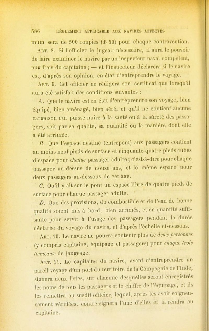 mum sera de 500 roupies {£ 50) pour chaque contravention. Art. 8. Si l'officier le jugeait nécessaire, il aura le pouvoir de faire examiner le navire par un inspecteur naval compétent, auK frais du capitaine; — et l'inspecteur déclarera si le navire est, d'après son opinion, en état d'entreprendre le voyage. Art. 9. Cet officier ne rédigera son certificat que lorsqu'il aura été satisfait des conditions suivantes : A. Que le navire est en état d'entreprendre son voyage, bien équipé, bien aménagé, bien aéré, et qu'il ne contient aucune cargaison qui puisse nuire à la santé ou à la sûreté des passa- gers, soit par sa qualité, sa quantité ou la manière dont elle a été arrimée. B. Que l'espace destiné (entrepont) aux passagers contient au moins neuf pieds de surface et cinquante-quatre pieds cubes d'espace pour chaque passager adulte ; c'est-à-dire pour chaque passager au-dessus de douze ans, et le même espace pour deux passagers au-dessous de cet âge. C. Qu'il y ait sur le pont un espace libre, de quatre pieds de surface pour chaque passager adulte. D. Que des provisions, du combustible et de l'eau de bonne qualité soient mis à bord, bien arrimés, et en quantité suffi- sante pour servir à l'usage des passagers pendant la durée déclarée du voyage du navire, et d'après l'échelle ci-dessous. Art. 10. Le navire ne pourra contenir plus de deux personnes (y compris capitaine, équipage et passagers) pour chaque trois tonneaux de jaugeage. Art. 11. Le capitaine du navire, avant d'entreprendre un pareil voyage d'un port du territoire de la Compagnie de l'Inde, signera deux listes, sur chacune desquelles seront enregistrés les noms de tous les passagers et le chiffre de l'équipage, et ils les remettra au susdit officier, lequel, après les avoir soigneu- sement vérifiées, contre-signera l'une d'elles et la rendra au capitaine.