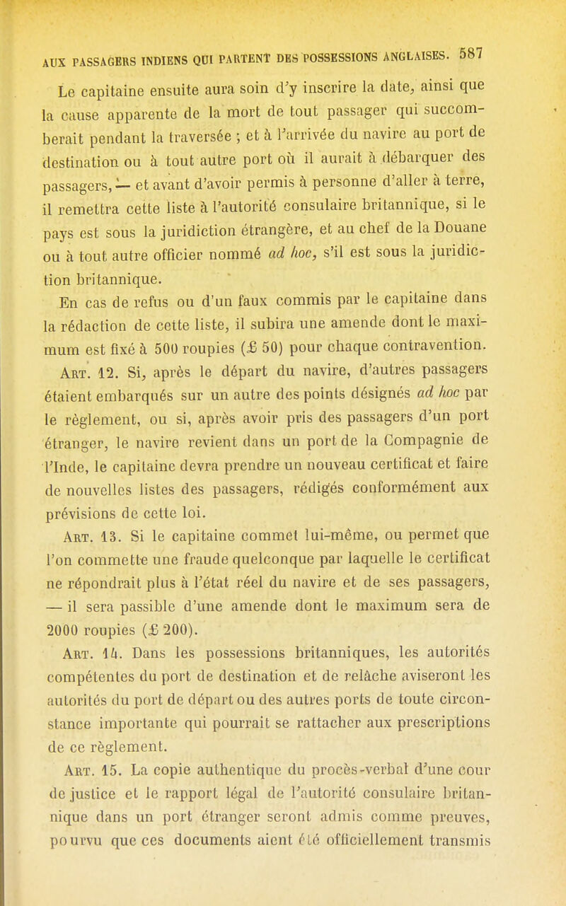 Le capitaine ensuite aura soin d'y inscrire la date, ainsi que la cause apparente de la mort de tout passager qui succom- berait pendant la traversée ; et à l'arrivée du navire au port de destination ou à tout autre port où il aurait à débarquer des passagers, — et avant d'avoir permis à personne d'aller à terre, il remettra cette liste à l'autorité consulaire britannique, si le pays est sous la juridiction étrangère, et au cbef de la Douane ou à tout autre officier nommé ad hoc, s'il est sous la juridic- tion britannique. En cas de refus ou d'un faux commis par le capitaine dans la rédaction de cette liste, il subira une amende dont le maxi- mum est fixé à 500 roupies (£ 50) pour chaque contravention. Art. 12. Si, après le départ du navire, d'autres passagers étaient embarqués sur un autre des points désignés ad /loc par le règlement, ou si, après avoir pris des passagers d'un port étranger, le navire revient dans un port de la Compagnie de rinde, le capitaine devra prendre un nouveau certificat et faire de nouvelles listes des passagers, rédigés conformément aux prévisions de cette loi. Art. 13. Si le capitaine commet lui-même, ou permet que l'on commett-e une fraude quelconque par laquelle le certificat ne répondrait plus à l'état réel du navire et de ses passagers, — il sera passible d'une amende dont le maximum sera de 2000 roupies {£ 200). Art. 1U. Dans les possessions britanniques, les autorités compétentes du port de destination et de relâche aviseront les autorités du port de départ ou des autres ports de toute circon- stance importante qui pourrait se rattacher aux prescriptions de ce règlement. Art. 15. La copie authentique du procès-verbal d'une cour de justice et le rapport légal de l'autorité consulaire britan- nique dans un port étranger seront admis comme preuves, pourvu que ces documents aient été officiellement transmis