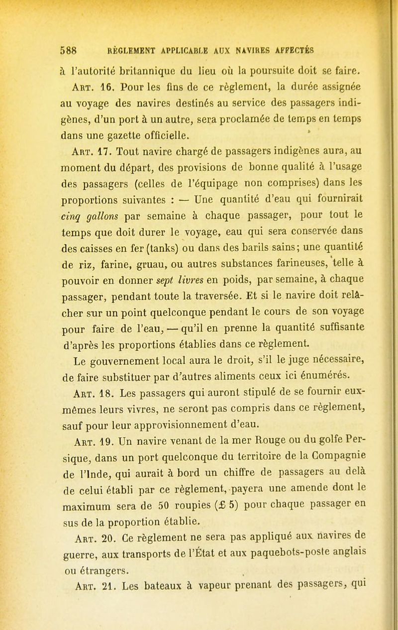 à l'autorité britannique du lieu où la poursuite doit se faire. Art. 16. Pour les fins de ce règlement, la durée assignée au voyage des navires destinés au service des passagers indi- gènes, d'un port à un autre, sera proclamée de temps en temps dans une gazette officielle. Art. 17. Tout navire chargé de passagers indigènes aura, au moment du départ, des provisions de bonne qualité à l'usage des passagers (celles de l'équipage non comprises) dans les proportions suivantes : — Une quantité d'eau qui fournirait cinq gallons par semaine à chaque passager, pour tout le temps que doit durer le voyage, eau qui sera conservée dans des caisses en fer (tanks) ou dans des barils sains; une quantité de riz, farine, gruau, ou autres substances farineuses, telle à pouvoir en donner sept livres en poids, par semaine, à chaque passager, pendant toute la traversée. Et si le navire doit relâ- cher sur un point quelconque pendant le cours de son voyage pour faire de l'eau^ — qu'il en prenne la quantité suffisante d'après les proportions établies dans ce règlement. Le gouvernement local aura le droit, s'il le juge nécessaire, de faire substituer par d'autres aliments ceux ici énumérés. Art. 18. Les passagers qui auront stipulé de se fournir eux- mêmes leurs vivres, ne seront pas compris dans ce règlement, sauf pour leur approvisionnement d'eau. Art. 19. Un navire venant de la mer Rouge ou du golfe Per- sique, dans un port quelconque du territoire de la Compagnie de l'Inde, qui aurait à bord un chiffre de passagers au delà de celui établi par ce règlement, payera une amende dont le maximum sera de 50 roupies (£ 5) pour chaque passager en sus de la proportion établie. Art. 20. Ce règlement ne sera pas appliqué aux navires de guerre, aux transports de l'État et aux paquebots-poste anglais ou étrangers. Art. 21. Les bateaux à vapeur prenant des passagers, qui