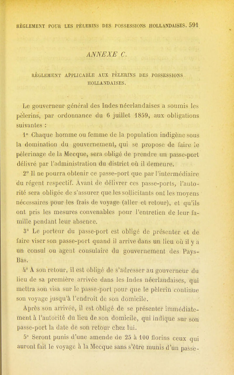 ANNEXE C. RÈGLEMENT APPLICABLE AUX PÈLERINS DES POSSESSIONS HOLLANDAISES. Le gouverneur général des Indes néerlandaises a soumis les pèlerins, par ordonnance du 6 juillet 1859, aux obligations suivantes : 1° Chaque homme ou femme de la population indigène sous la domination du gouvernement, qui se propose de faire le pèlerinage de la Mecque, sera obligé de prendre un passe-port délivré par l'administration du district où il demeure. 2° Il ne pourra obtenir ce passe-port que par l'intermédiaire du régent respectif. Avant de délivrer ces passe-ports, l'auto- rité sera obligée de s'assurer que les sollicitants ont les moyens nécessaires pour les frais de voyage (aller et retour), et qu'ils ont pris les mesures convenables pour l'entretien de leur fa- mille pendant leur absence. 3° Le porteur du passe-port est obligé de présenter et de faire viser son passe-port quand il arrive dans un lieu où il y a un consul ou agent consulaire du gouvernement des Pays- Bas. h° A son retour, il est obligé de s'adresser au gouverneur du lieu de sa première arrivée dans les Indes néerlandaises, qui mettra son visa sur le passe-port pour que le pèlerin continue son voyage jusqu'à l'endroit de son domicile. Après son arrivée, il est obligé de se présenter immédiate- ment à l'autorité du lieu de son domicile, qui indique sur son passe-port la date de son retour chez lui. 5° Seront punis d'une amende de 25 à 100 florins ceux qui auront fait le voyage à la Mecque sans s'être muriis d'un passé-