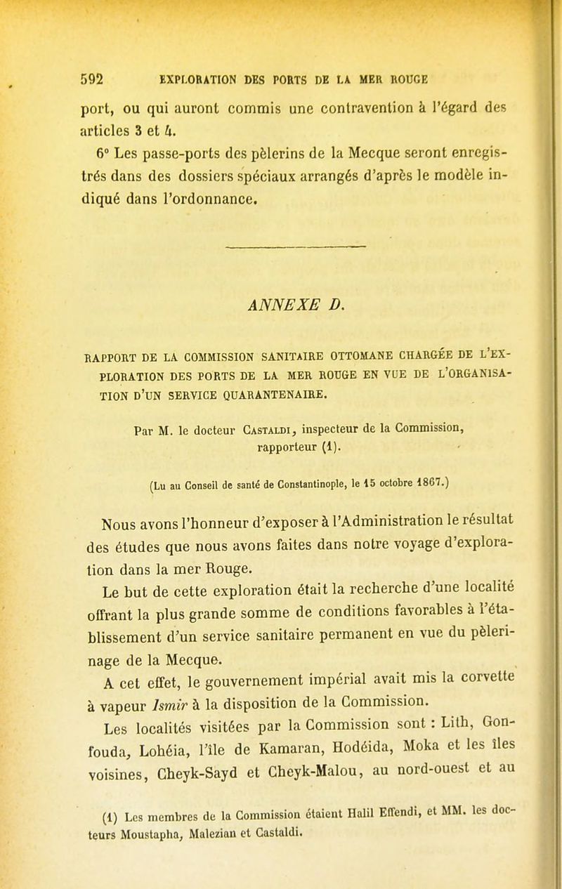 port, OU qui auront commis une contravention à l'égard des articles 3 et 4. 6 Les passe-ports des pèlerins de la Mecque seront enregis- trés dans des dossiers spéciaux arrangés d'après le modèle in- diqué dans l'ordonnance. ANNEXE D. RAPPORT DE LA COMMISSION SANITAIRE OTTOMANE CHARGÉE DE l'eX- PLORATION DES PORTS DE LA MER ROUGE EN VUE DE l'ORGANISA- TION d'un SERVICE QUARANTENAIRE. Par M. le docteur Castaldi, inspecteur de la Commission, rapporteur (1). (Lu au Conseil de santé de Constantinople, le 15 octobre 1867.) Nous avons l'honneur d'exposer à l'Administration le résultat des études que nous avons faites dans notre voyage d'explora- tion dans la mer Rouge. Le but de cette exploration était la recherche d'une localité offrant la plus grande somme de conditions favorables à l'éta- blissement d'un service sanitaire permanent en vue du pèleri- nage de la Mecque. A cet effet, le gouvernement impérial avait mis la corvette à vapeur Ismir à la disposition de la Commission. Les localités visitées par la Commission sont : Lith, Gon- fouda, Lohéia, l'île de Kamaran, Hodéida, Moka et les îles voisines, Cheyk-Sayd et Cheyk-Malou, au nord-ouest et au (1) Les membres de la Commission étaient Halil EEfendi, et MM. les doc- teurs Moustapha, Malezian et Gastaldi.