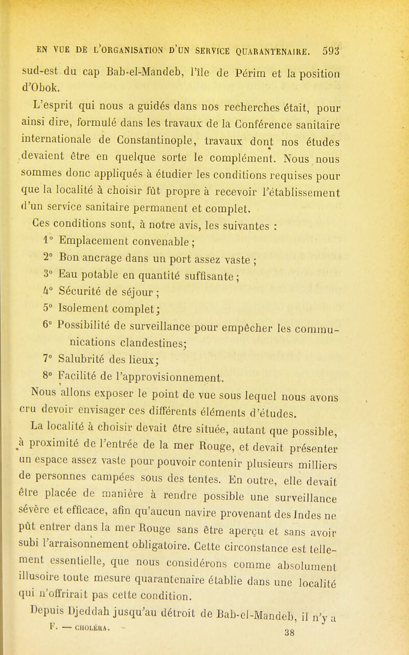 sud-est du cap Bab-el-Mandeb, l'île de Périra et la position d'Obok. L'esprit qui nous a guidés dans nos recherches était, pour ainsi dire, formulé dans les travaux de la Conférence sanitaire internationale de Constantinople, travaux dont nos études devaient être en quelque sorte le complément. Nous nous sommes donc appUqués à étudier les conditions requises pour que la localité à choisir fût propre à recevoir rétablissement d'un service sanitaire permanent et complet. Ces conditions sont, à notre avis, les suivantes : 1 Emplacement convenable; 2° Bon ancrage dans un port assez vaste ; 3° Eau potable en quantité suffisante ; W Sécurité de séjour ; 5° Isolement complet; 6° Possibilité de surveillance pour empêcher les commu- nications clandestines; 7» Salubrité des lieux; 8» Facilité de l'approvisionnement. Nous allons exposer le point de vue sous lequel nous avons cru devoir envisager ces différents éléments d'études. La localité à choisir devait être située, autant que possible, ,à proximité de Feutrée de la mer Rouge, et devait présenter un espace assez vaste pour pouvoir contenir plusieurs milliers de personnes campées sous des tentes. En outre, elle devait être placée de manière à rendre possible une surveillance sévère et efficace, afin qu'aucun navire provenant des Indes ne pût entrer dans la mer Rouge sans être aperçu et sans avoir subi l'arraisonnement obligatoire. Cette circonstance est telle- ment essentielle, que nous considérons comme absolument illusoire toute mesure quarantenaire établie dans une localité qui n'offrirait pas celte condition. Depuis Djeddah jusqu'au détroit de Bab-el-Mandeb, il n'y a F. CHOLÉHA. - 2g