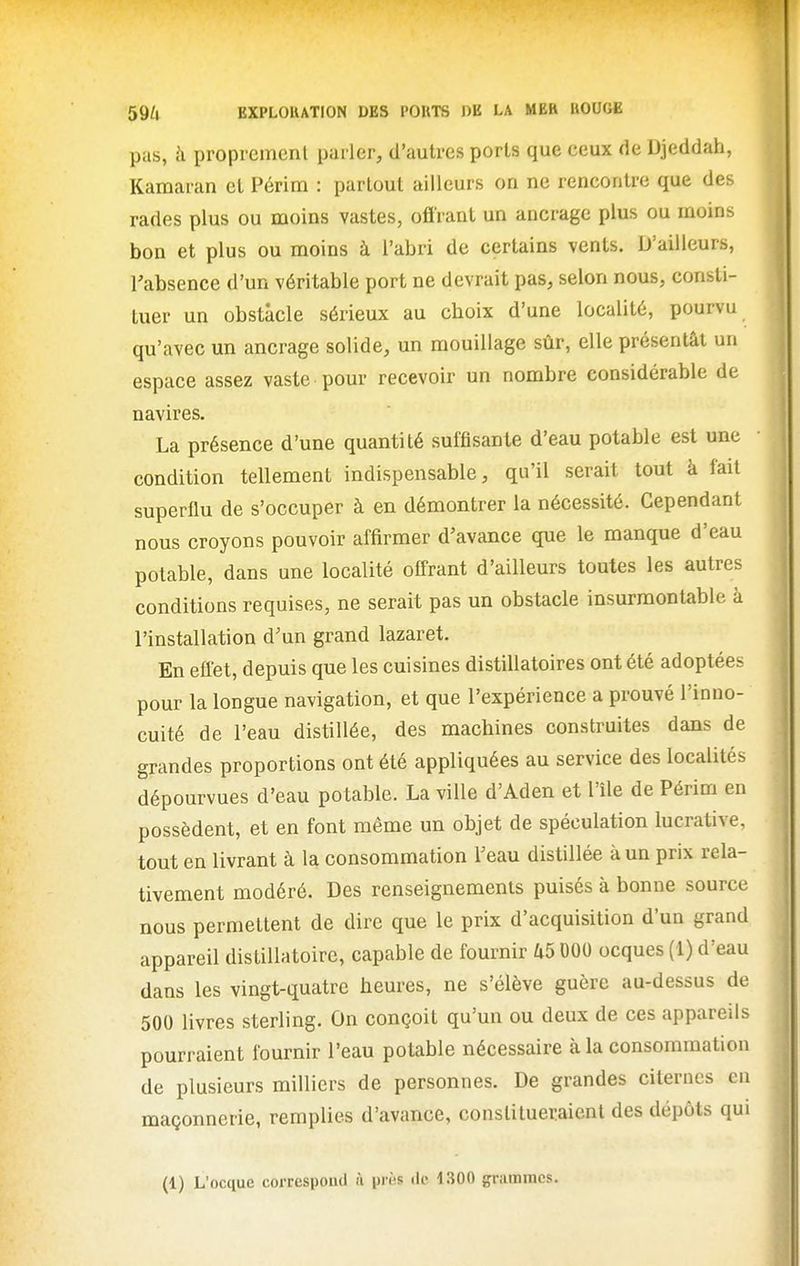 pas, à proprement parler, d'autres ports que ceux de Djeddah, Kamaran et Périra : partout ailleurs ou ne rencontre que des rades plus ou moins vastes, oflrant un ancrage plus ou moins bon et plus ou moins à l'abri de certains vents. D'ailleurs, l'absence d'un véritable port ne devrait pas, selon nous, consti- tuer un obstacle sérieux au choix d'une localité, pourvu qu'avec un ancrage solide, un mouillage sûr, elle présentât un espace assez vaste pour recevoir un nombre considérable de navires. La présence d'une quantité suffisante d'eau potable est une condition tellement indispensable, qu'il serait tout à fait superflu de s'occuper à en démontrer la nécessité. Cependant nous croyons pouvoir affirmer d'avance que le manque d'eau potable, dans une localité offrant d'ailleurs toutes les autres conditions requises, ne serait pas un obstacle insurmontable à l'installation d'un grand lazaret. En effet, depuis que les cuisines distillatoires ont été adoptées pour la longue navigation, et que l'expérience a prouvé l'inno- cuité de l'eau distillée, des machines construites dans de grandes proportions ont été appliquées au service des localités dépourvues d'eau potable. La ville d'Aden et l'île de Périm en possèdent, et en font même un objet de spéculation lucrative, tout en livrant à la consommation l'eau distillée à un prix rela- tivement modéré. Des renseignements puisés à bonne source nous permettent de dire que le prix d'acquisition d'un grand appareil distillatoire, capable de fournir U5 DOO ocques (1) d'eau dans les vingt-quatre heures, ne s'élève guère au-dessus de 500 livres sterling. On conçoit qu'un ou deux de ces appareils pourraient fournir l'eau potable nécessaire à la consommation de plusieurs milliers de personnes. De grandes citernes en maçonnerie, remplies d'avance, constitueraient des dépôts qui (1) L'ocque correspond à près de 1300 grammes.