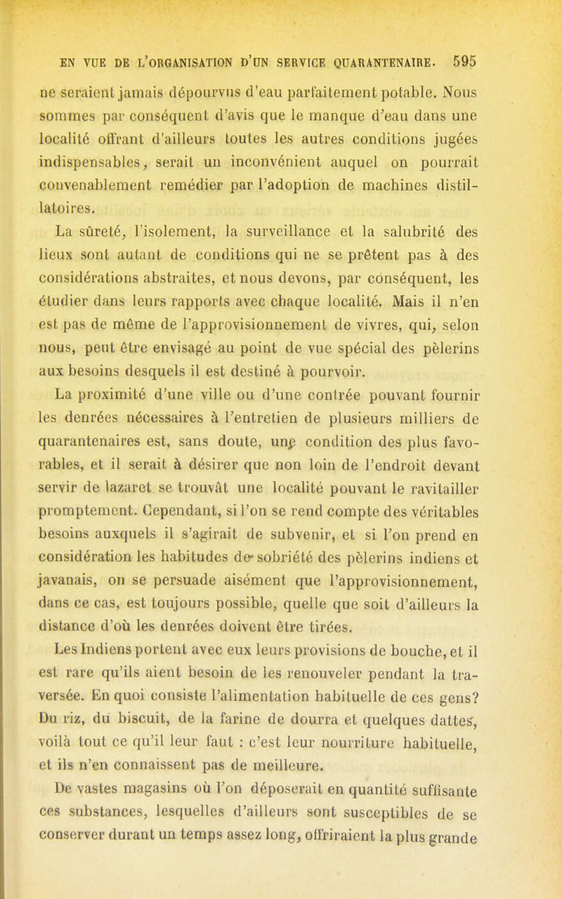 ne seraient jamais dépourvus d'eau parfaitement potable. Nous sommes par conséquent d'avis que le manque d'eau dans une localité offrant d'ailleurs toutes les autres conditions jugées indispensables, serait un inconvénient auquel on pourrait convenablement remédier par l'adoption de machines distil- latoires. La sûreté, l'isolement, la surveillance et la salubrité des lieux sont autant de conditions qui ne se prêtent pas à des considérations abstraites, et nous devons, par conséquent, les étudier dans leurs rapports avec chaque localité. Mais il n'en est pas de môme de l'approvisionnement de vivres, qui, selon nous, peut être envisagé au point de vue spécial des pèlerins aux besoins desquels il est destiné à pourvoir. La proximité d'une ville ou d'une contrée pouvant fournir les denrées nécessaires à l'entretien de plusieurs milliers de quarantenaires est, sans doute, un^ condition des plus favo- rables, et il serait à désirer que non loin de l'endroit devant servir de lazaret se trouvât une locahté pouvant le ravitailler promptemcnt. Cependant, si l'on se rend compte des véritables besoins auxquels il s'agirait de subvenir, et si l'on prend en considération les habitudes de* sobriété des pèlerins indiens et javanais, on se persuade aisément que l'approvisionnement, dans ce cas, est toujours possible, quelle que soit d'ailleurs la distance d'où les denrées doivent être tirées. Les Indiens portent avec eux leurs provisions de bouche, et il est rare qu'ils aient besoin de les renouveler pendant la tra- versée. En quoi consiste l'alimentation habituelle de ces gens? Du riz, du biscuit, de la farine de dourra et quelques dattes, voilà tout ce qu'il leur faut : c'est leur nourriture habituelle, et ils n'en connaissent pas de meilleure. De vastes magasins où l'on déposerait en quantité suffisante ces substances, lesquelles d'ailleurs sont susceptibles de se conserver durant un temps assez long, offriraient la plus grande