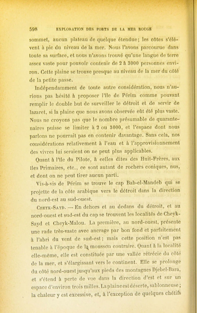 sommet, aucun plateaii de quelque étendue; les côtes s'élè- vent à pic du niveau de la mer. Nous l'avons parcourue dans toute sa surface, et nous n'avons trouvé qu'une langue de terre assez vaste pour pouvoir contenir de 2 à 3000 personnes envi- ron. Celte plaine se trouve presque au niveau de la mer du côté de la petite passe. Indépendamment de toute autre considération, nous n'au- rions pas hésité à proposer l'île de Périm comme pouvant remplir le double but de surveiller le détroit et de servir de lazaret, si la plaine que nous avons observée eût été plus vaste. Nous ne croyons pas que le nombre présumable de quarante- naires puisse se limiter à 2 ou 3000, et l'espace dont nous parlons ne pourrait pas en contenir davantage. Sans cela, nos considérations relativement à l'eau et à l'approvisionnement des vivres lui seraient on ne peut plus applicables. Quant à l'île du Pilote, à celles dites des Huit-Frères, aux îles Primaires, etc., ce sont autant de rochers coniques, nus, et dont on ne peut tirer aucun parti. Vis-à-vis de Périra se trouve le cap Bab-el-Mandeb qui se projette de la côte arabique vers le détroit dans la direction du nord-est au sud-ouest. Cheyk-Sayd. — En dehors et au dedans du détroit, et au nord-ouest et sud-est du cap se trouvent les localités de Cheyk- Sayd et Cheyk-Malou. La première, au nord-ouest, présente une rade très-vaste avec ancrage par bon fond et parfaitement à l'abri du vent de sud-est; mais cette position n'est pas tenable à l'époque de 1^ mousson contraire. Quant à la localité elle-même, elle est constituée par une vallée rétrccie du côté de la mer, et s'élargissant vers le continent. Elle se prolonge du côté nord-ouest jusqu'aux pieds des montagnes Djebel-Bara, et s'étend à perte de vue dans la direction d'est et sur un espace d'environ trois milles. Laplaineestdéserle, sablonneuse ; la chaleur y est excessive, et, à l'exception de quelques chétifs