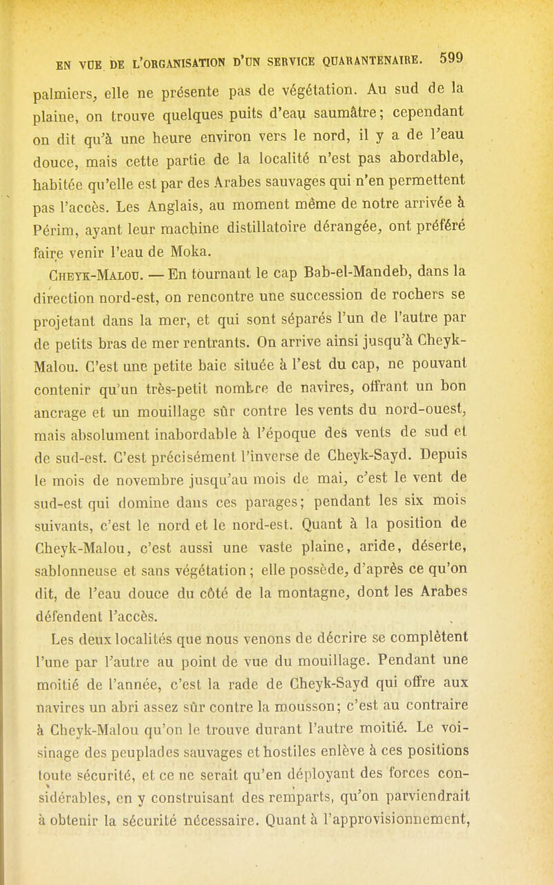 palmiers, elle ne présente pas de végétation. Au sud de la plaine, on trouve quelques puits d'eau saumâtre ; cependant on dit qu'à une heure environ vers le nord, il y a de l'eau douce, mais cette partie de la localité n'est pas abordable, habitée qu'elle est par des Arabes sauvages qui n'en permettent pas l'accès. Les Anglais, au moment même de notre arrivée à Périm, ayant leur machine distillatoire dérangée, ont préféré faire venir l'eau de Moka. Cheyk-Malou. — En tournant le cap Bab-el-Mandeb, dans la direction nord-est, on rencontre une succession de rochers se projetant dans la mer, et qui sont séparés l'un de l'autre par de petits bras de mer rentrants. On arrive ainsi jusqu'à Cheyk- Malou. C'est une petite baie située à l'est du cap, ne pouvant contenir qu'un très-petit nombre de navires, offrant un bon ancrage et un mouillage sûr contre les vents du nord-ouest, mais absolument inabordable à l'époque des vents de sud et de sud-est. C'est précisément l'inverse de Cheyk-Sayd. Depuis le mois de novembre jusqu'au mois de mai, c'est le vent de sud-est qui domine dans ces parages; pendant les six mois suivants, c'est le nord et le nord-est. Quant à la position de Cheyk-Malou, c'est aussi une vaste plaine, aride, déserte, sablonneuse et sans végétation ; elle possède, d'après ce qu'on dit, de l'eau douce du côté de la montagne, dont les Arabes défendent l'accès. Les deux localités que nous venons de décrire se complètent l'une par l'autre au point de vue du mouillage. Pendant une moitié de l'année, c'est la rade de Cheyk-Sayd qui offre aux navires un abri assez sûr contre la mousson; c'est au contraire à Cheyk-Malou qu'on le trouve durant l'autre moitié. Le voi- sinage des peuplades sauvages et hostiles enlève à ces positions toute sécurité, et ce ne serait qu'en déployant des forces con- sidérables, en y construisant des remparts, qu'on parviendrait à obtenir la sécurité nécessaire. Quant à l'approvisionnement,