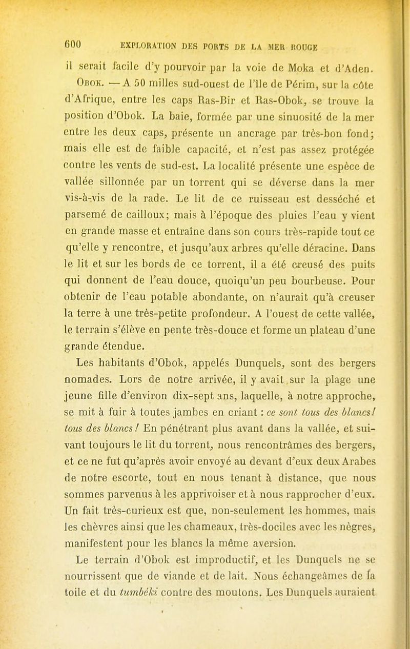 il serait facile d'y pourvoir par la voie de Moka et d'Aden. OnoK. — A 50 milles sud-ouest de l'île de Périm, sur la côte d'Afrique, entre les caps Ras-Bir et Ras-Obok, se trouve la position d'Obok. La baie, formée par une sinuosité de la mer entre les deux caps, présente un ancrage par très-bon fond; mais elle est de faible capacité, et n'est pas assez protégée contre les vents de sud-est. La localité présente une espèce de vall ée sillonnée par un torrent qui se déverse dans la mer vis-à-vis de la rade. Le lit de ce ruisseau est desséché et parsemé de cailloux; mais à l'époque des pluies l'eau y vient en grande masse et entraîne dans son cours très-rapide tout ce qu'elle y rencontre, et jusqu'aux arbres qu'elle déracine. Dans le lit et sur les bords de ce torrent, il a été creusé des puits qui donnent de l'eau douce, quoiqu'un peu bourbeuse. Pour obtenir de l'eau potable abondante, on n'aurait qu'à creuser la terre à une très-petite profondeur. A l'ouest de cette vallée, le terrain s'élève en pente très-douce et forme un plateau d'une grande étendue. Les habitants d'Obok, appelés Dunquels, sont des bergers nomades. Lors de notre arrivée, il y avait, sur la plage une jeune fille d'environ dix-sept ans, laquelle, à notre approche, se mit à fuir à toutes jambes en criant : ce sont tous des blancs! tous des blancs / En pénétrant plus avant dans la vallée, et sui- vant toujours le lit du torrent, nous rencontrâmes des bergers, et ce ne fut qu'après avoir envoyé au devant d'eux deux Arabes de notre escorte, tout en nous tenant à distance, que nous sommes parvenus à les apprivoiser et à nous rapprocher d'eux. Un fait très-curieux est que, non-seulement les hommes, mais les chèvres ainsi que les chameaux, très-dociles avec les nègres, manifestent pour les blancs la même aversion. Le terrain d'Obok est improductif, et les Dunqucls ne se nourrissent que de viande et de lait. Nous échangeâmes de la toile et du tumbéki contre des moulons. Les Dunquels auraient