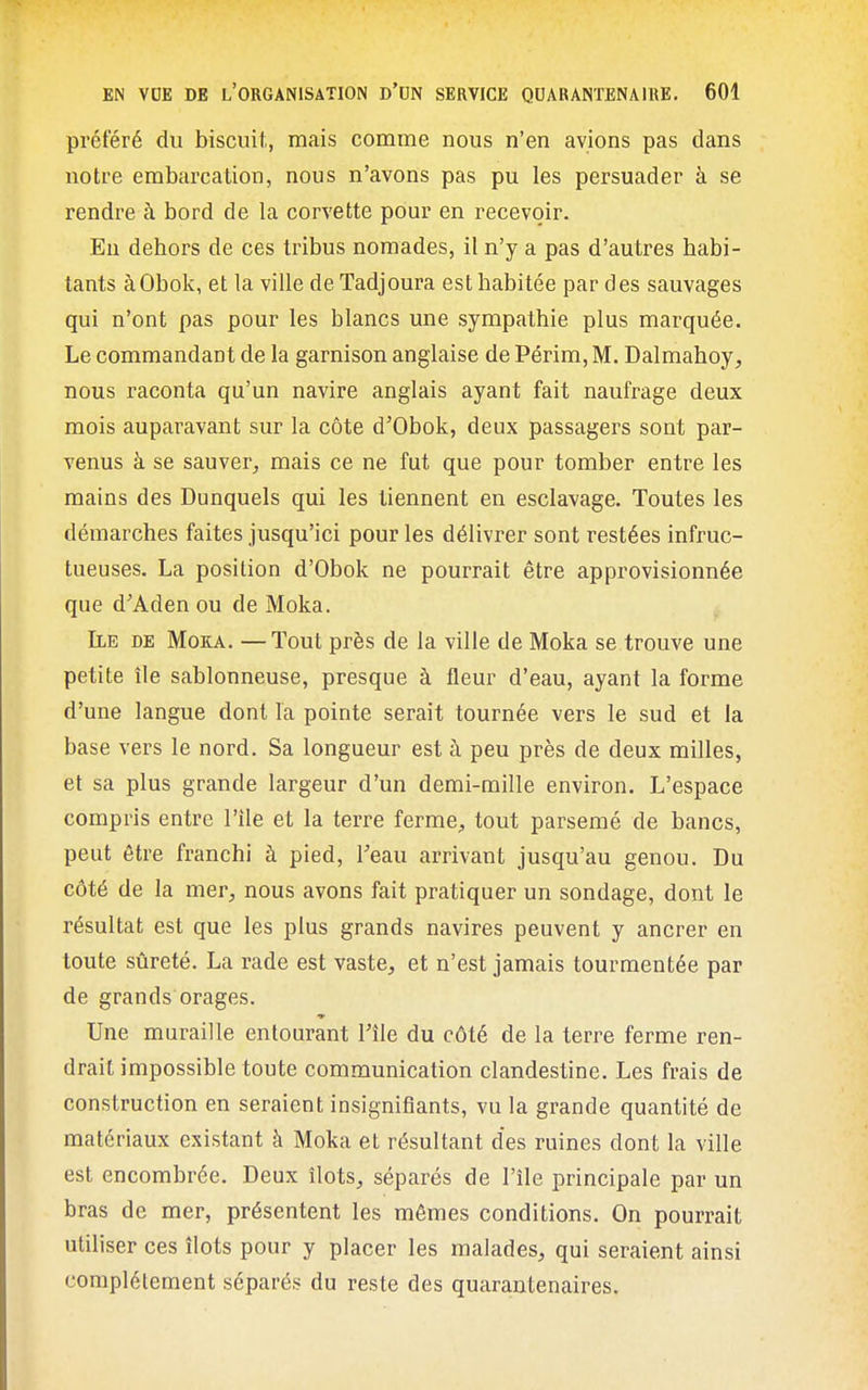 préféré du biscuit, mais comme nous n'en avions pas dans notre embarcation, nous n'avons pas pu les persuader à se rendre à bord de la corvette pour en recevoir. En dehors de ces tribus nomades, il n'y a pas d'autres habi- tants àObok, et la ville de Tadjoura est habitée par des sauvages qui n'ont pas pour les blancs une sympathie plus marquée. Le commandant de la garnison anglaise de Périm, M. Dalmahoy, nous raconta qu'un navire anglais ayant fait naufrage deux mois auparavant sur la côte d'Obok, deux passagers sont par- venus à se sauver, mais ce ne fut que pour tomber entre les mains des Dunquels qui les tiennent en esclavage. Toutes les démarches faites jusqu'ici pour les délivrer sont restées infruc- tueuses. La position d'Obok ne pourrait être approvisionnée que d'Adenou de Moka. Ile de Moka. —Tout près de la ville de Moka se trouve une petite île sablonneuse, presque à fleur d'eau, ayant la forme d'une langue dont la pointe serait tournée vers le sud et la base vers le nord. Sa longueur est à peu près de deux milles, et sa plus grande largeur d'un demi-mille environ. L'espace compris entre l'ile et la terre ferme, tout parsemé de bancs, peut être franchi à pied, Teau arrivant jusqu'au genou. Du côté de la mer, nous avons fait pratiquer un sondage, dont le résultat est que les plus grands navires peuvent y ancrer en toute sûreté. La rade est vaste, et n'est jamais tourmentée par de grands orages. Une muraille entourant Tîle du côté de la terre ferme ren- drait impossible toute communication clandestine. Les frais de construction en seraient insignifiants, vu la grande quantité de matériaux existant à Moka et résultant des ruines dont la ville est encombrée. Deux îlots, séparés de l'île principale par un bras de mer, présentent les mêmes conditions. On pourrait utiliser ces îlots pour y placer les malades, qui seraient ainsi complètement séparés du reste des quarantenaires.