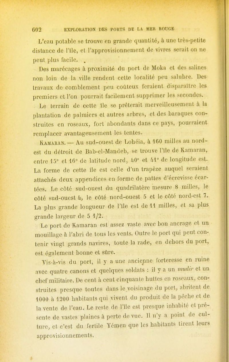 L'eau potable se trouve en grande quantité, à une très-petite distance de l'ile, et l'approvisionnement de vivres serait on ne peut plus facile. . Des marécages à proximité du port de Moka et des salines non loin de la ville rendent cette localité peu salnbre. Des travaux de comblement peu coûteux feraient disparaître les premiers cl l'on pourrait facilement supprimer les secondes. Le terrain de cette île se prêterait merveilleusement à la plantation de palmiers et autres arbres, et des baraques con- struites en roseaux, fort abondants dans ce pays, pourraient remplacer avantageusement les tentes. Kamaran. — Au sud-ouest de Lohéia, à 160 milles au nord- est du détroit de Bab-el-Mandeb, se trouve l'île de Kamaran, entre 15° et 16° de latitude nord, ùO° et hi de longitude est. La forme de cette île est celle d'un trapèze auquel seraient attachés deux appendices en forme de pattes d'écrevisse écar- tées. Le côté sud-ouest du quadrilatère mesure 8 milles, le côté sud-ouest k, le côté nord-ouest 5 et le côté nord-est 7. La plus grande longueur de l'île est de 11 milles, et sa plus grande largeur de 5 1/2. Le port de Kamaran est assez vaste avec bon ancrage et un mouillage à Fabri de tous les vents. Outre le port qui peut con- tenir vingt grands navires, toute la rade, en dehors du port, est également bonne et sûre. Vis-à-vis du port, il y a une ancienne forteresse en ruine avec quatre canons et quelques soldats : il y a un mudir et un chef militaire. De cent à cent cinquante huttes en roseaux, con- struites presque toutes dans le.voisinage du port, abritent de 1000 à 1200 habitants qui vivent du produit de la pêche et de la vente de Teau. Le reste de l'île est presque inhabité et pré- sente de vastes plaines à perte de vue. Il n'y a point de cul- turc, et c'est du fertile Yémen que les habitants tirent leurs approvisionnements.