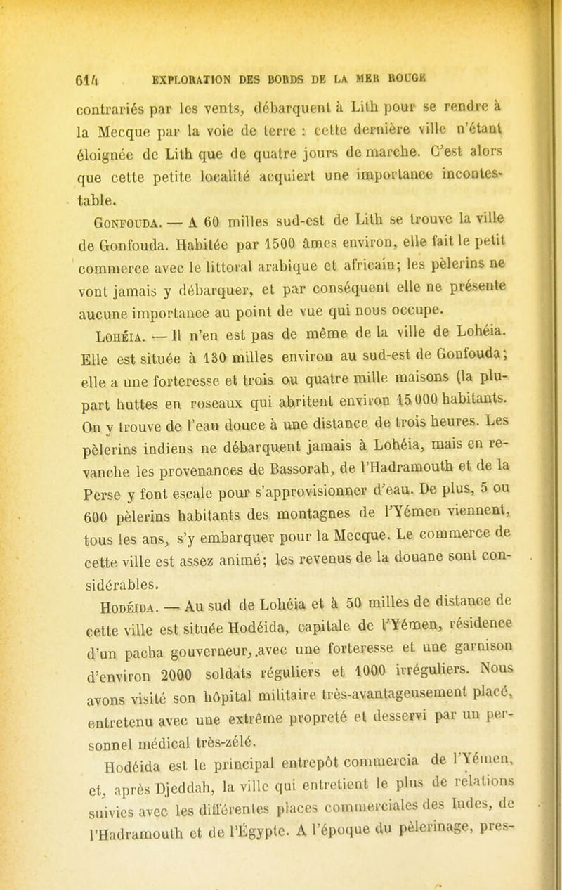 contrariés par les vents, débarquent à Lilh pour se rendre à la Mecque par la voie de terre : cette dernière ville n'étant éloignée de Lith que de quatre jours de nmarche. C'est alors que cette petite localité acquiert une importance incontes- table. GoNFOUDA. — A 60 milles sud-est de Lith se trouve la ville de Gonfouda. Habitée par 1500 âmes environ, elle fait le petit commerce avec le littoral arabique et africain; les pèlerins ne vont jamais y débarquer, et par conséquent elle ne présente aucune importance au point de vue qui nous occupe. LoHÉiA. — Il n'en est pas de même de la ville de Lohéia. Elle est située à 130 milles environ au sud-est de Gonfouda; elle a une forteresse et trois ou quatre mille maisons (la plu- part huttes en roseaux qui abritent environ 15000 habitants. On y trouve de l'eau douce à une distance de trois heures. Les pèlerins indiens ne débarquent jamais à Lohéia, mais en re- vanche les provenances de Bassorah, de l'Hadramouth et de la Perse y font escale pour s'approvisionner d'eau. De plus, 5 ou 600 pèlerins habitants des montagnes de l'Yémen viennent, tous les ans, s'y embarquer pour la Mecque. Le commerce de cette ville est assez animé; les revenus de la douane sont con- sidérables. HoDÉiDA. — Au sud de Lohéia et à 50 milles de distance de cette ville est située Hodéida, capitale de l'Yémen, résidence d'un pacha gouverneur, .avec une forteresse et une garnison d'environ 2000 soldats réguliers et 1000 irréguliers. Nous avons visité son hôpital militaire très-avantageusement placé, entretenu avec une extrême propreté et desservi par un per- sonnel médical très-zélé. Hodéida est le principal entrepôt commercia de l'Yémen, et, après Djeddah, la ville qui entretient le plus de relations sdvies avec les différentes places commerciales des Indes, de l'Hadramouth et de l'Egypte. A l'époque du pèlerinage, près-