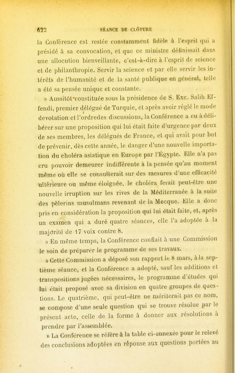 la Conférence esL resiée constamment fidèle à l'esprit qui a présidé à sa convocation, et que ce minisire définissait dans une allocution bienveillante, c'est-à-dire à l'esprit de science et de philanthropie. Servir la science et par elle servir les in- térêts de l'humanité et de la santé publique en général, telle a été sa pensée unique et constante. )) Aussitôt-constituée sous la présidence de S. Exc. Salih Ef- fendi, premier délégué de Turquie, et après avoir réglé le mode devotation etl'ordredes discussions, la Conférence a eu à déli- bérer sur une proposition qui lui était faite d'urgence par deux de ses membres, les délégués de France, et qui avait pour but de prévenir, dès cette année, le danger d'une nouvelle importa- tion du choléra asiatique en Europe par l'Égyple. Elle n'a pas cru pouvoir demeurer indifférente à la pensée qu'au moment même où elle se consulterait sur des mesures d'une efficacité ultérieure ou même éloignée, le choléra ferait peut-être une nouvelle irruption sur les rives de la Méditerranée à la suile des pèlerins musulmans revenant de la Mecque. Elle a donc pris en considération la proposition qui lui était faite, et, après un examen qui a duré quatre séances, elle l'a adoptée à la majorité de 17 voix contre 8. » En même temps, la Conférence confiait à une Commission le soin de préparer le programme de ses travaux. » Cette Commission a déposé son rapport le 8 mars, à la sep- tième séance, et la Conférence a adopté, sauf les additions et transpositions jugées nécessaires, le programme d'études qui lui était proposé avec sa division en quatre groupes de ques- tions. Le quatrième, qui peut-être ne mériterait pas ce nom, se compose d'une seule question qui se trouve résolue par le présent acte, celle de la forme à donner aux résolutions à prendre par rassemblée. » La Conférence se réfère à la table ci-annexée pour le relevé des conclusions adoptées en réponse aux questions portées au