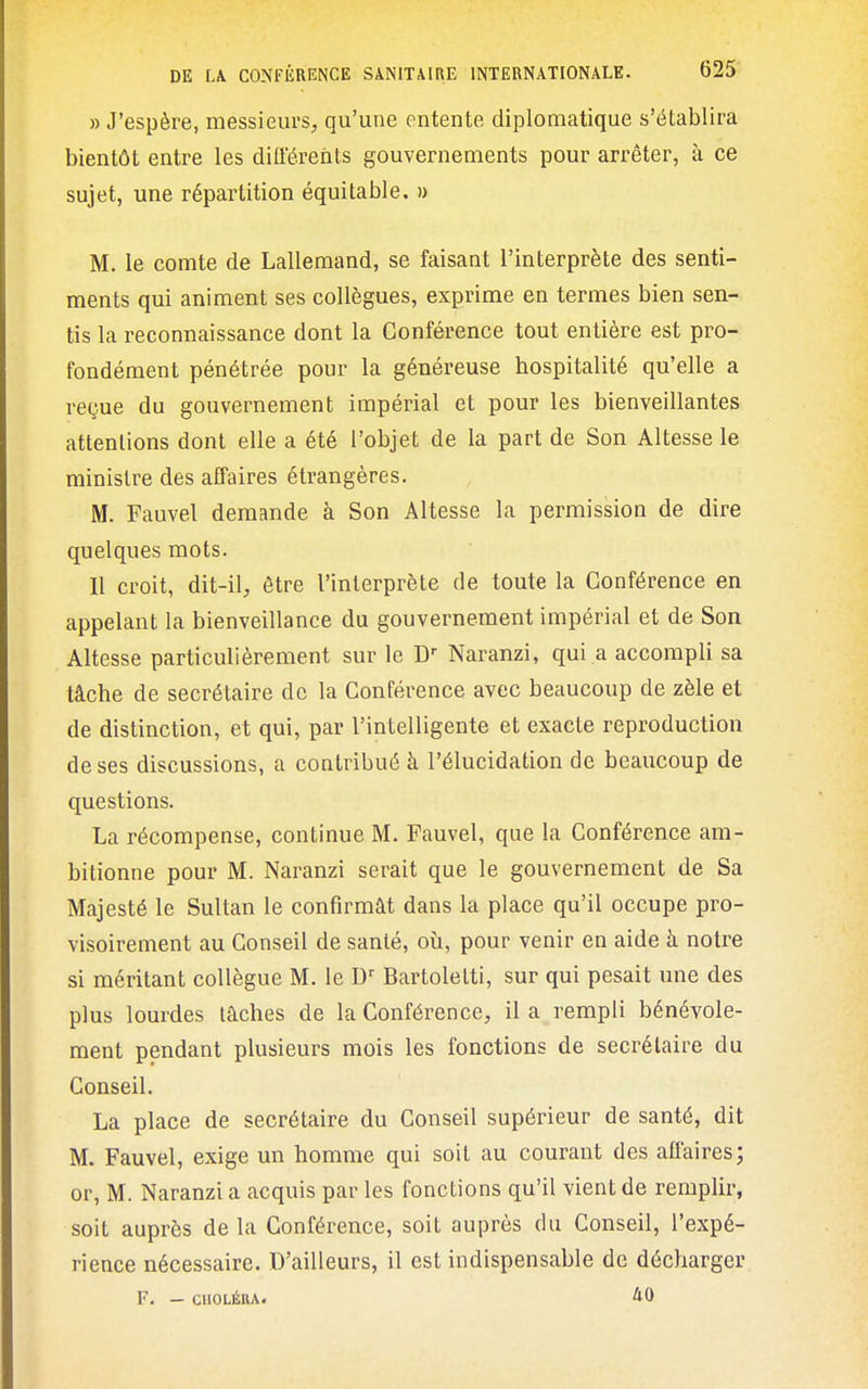 » J'espère, messieurs^ qu'une entente diplomatique s'établira bientôt entre les difl'érents gouvernements pour arrêter, à ce sujet, une répartition équitable. » M. le comte de Lallemand, se faisant l'interprète des senti- ments qui animent ses collègues, exprime en termes bien sen- tis la reconnaissance dont la Conférence tout entière est pro- fondément pénétrée pour la généreuse hospitalité qu'elle a reçue du gouvernement impérial et pour les bienveillantes attentions dont elle a été l'objet de la part de Son Altesse le ministre des alTaires étrangères. M. Fauvel demande à Son Altesse la permission de dire quelques mots. Il croit, dit-il, être l'interprète de toute la Conférence en appelant la bienveillance du gouvernement impérial et de Son Altesse particulièrement sur le D'' Naranzi, qui a accompli sa tâche de secrétaire de la Conférence avec beaucoup de zèle et de distinction, et qui, par l'intelligente et exacte reproduction de ses discussions, a contribué à l'élucidation de beaucoup de questions. La récompense, continue M. Fauvel, que la Conférence am- bitionne pour M. Naranzi serait que le gouvernement de Sa Majesté le Sultan le confirmât dans la place qu'il occupe pro- visoirement au Conseil de santé, oîi, pour venir en aide à notre si méritant collègue M. le D'' Bartolelti, sur qui pesait une des plus lourdes lâches de la Conférence, il a rempli bénévole- ment pendant plusieurs mois les fonctions de secrétaire du Conseil. La place de secrétaire du Conseil supérieur de santé, dit M. Fauvel, exige un homme qui soit au courant des affaires; or, M. Naranzi a acquis par les fonctions qu'il vient de remplir, soit auprès de la Conférence, soit auprès du Conseil, l'expé- rience nécessaire. D'ailleurs, il est indispensable de décharger F. — CHOLÉRA.
