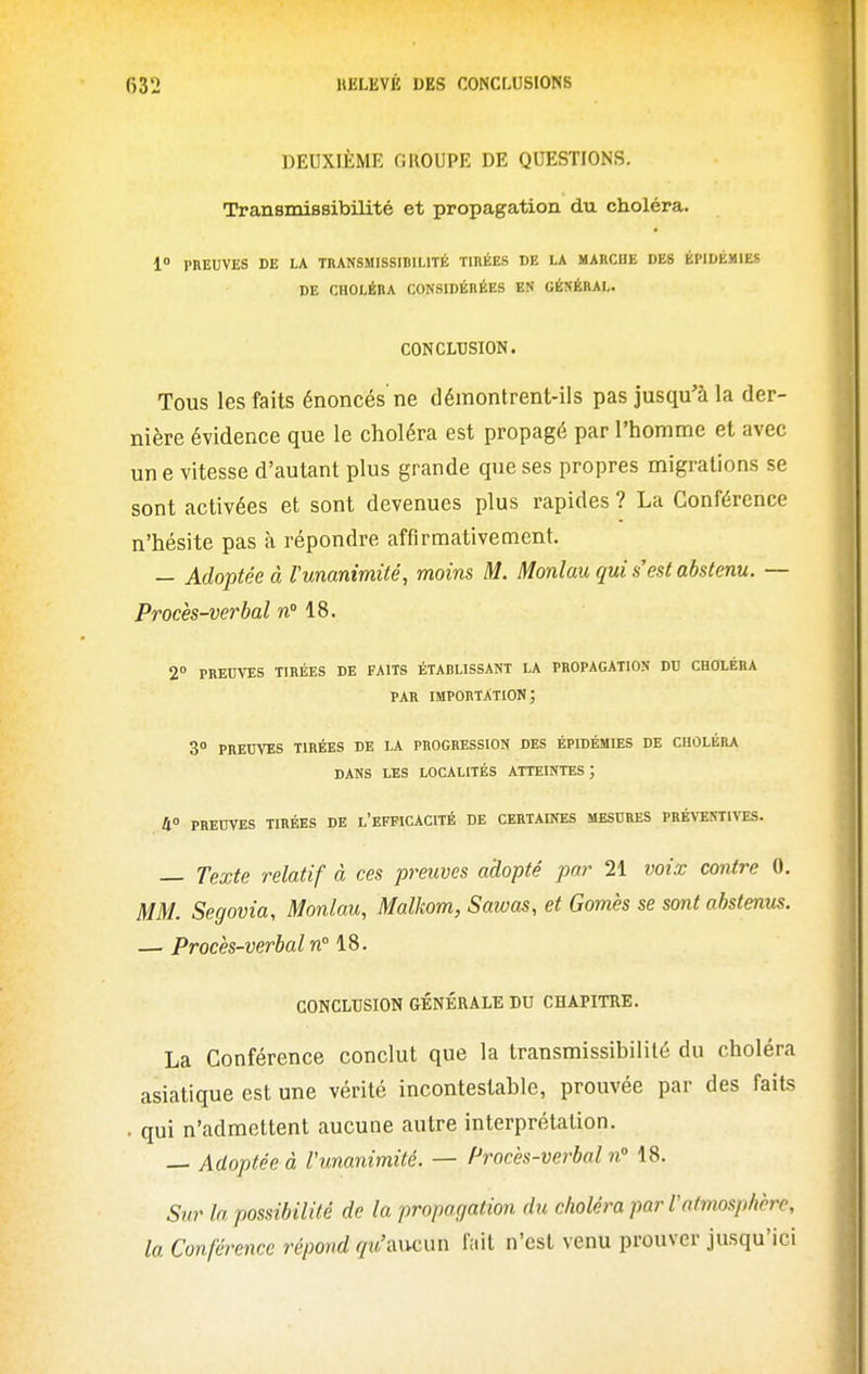 DEUXIÈME OUOUPE DE QUESTIONS. Transmissibilité et propagation du choléra. 1 PREUVES DE LA TRANSMISSIBILITé TinÉES DE LA MARCHE DES ÉPIDÉMIES DE CHOLÉRA CONSIDÉRÉES EN GÉNÉRAL. CONCLUSION. Tous les faits énoncés ne démontrent-ils pas jusqu'à la der- nière évidence que le choléra est propagé par l'homme et avec un e vitesse d'autant plus grande que ses propres migrations se sont activées et sont devenues plus rapides ? La Conférence n'hésite pas à répondre affirmativement. — Adoptée à runanimité, moins M. Monlau qui s'est abstenu. — Procès-verbal n» 18. 2° PREUVES TIRÉES DE FAITS ÉTABLISSANT LA PROPAGATION DU CHOLÉRA PAR importation; 3° PREUVES TIRÉES DE LA PROGRESSION DES ÉPIDÉMIES DE CHOLÉRA DANS LES LOCALITÉS ATTEINTES ; II PREUVES TIRÉES DE l'EFFICACITÉ DE CERTAINES MESURES PRÉVENTIVES. — Texte relatif à ces preuves adopté par 21 voix contre 0. MM. Segovia, Monlau, Malkom, Sawas, et Gomès se sont abstenus. — Procès-verbal n 18. CONCLUSION GÉNÉRALE DU CHAPITRE. La Conférence conclut que la transmissibilité du choléra asiatique est une vérité incontestable, prouvée par des faits . qui n'admettent aucune autre interprétation. — Adoptée à l'unanimité. — Procès-verbal n 18. Sur la possibilité de la propagation du choléra par r atmosphère, la Conférence répond qu'aucun lait n'est venu prouver jusqu'ici