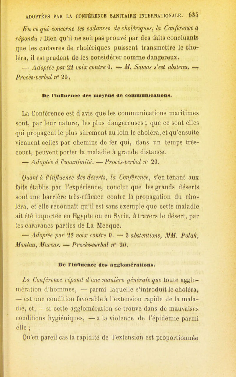 En ce qui concerne les cadavres de cholériques, la Conférence a répondu : Bien qu'il ne soit pas prouvé par des faits concluants que les cadavres de cholériques puissent transmettre le cho- léra, il est prudent de les considérer comme dangereux. — Adoptée par 11 voix contre 0. — M. Sawas s'est abstenu, —x Procès-verbal n° 20. De l'inOuenoc des moyens de communications. La Conférence est d'avis que les communications maritimes sont, par leur nature, les plus dangereuses ; que ce sont elles qui propagent le plus sûrement au loin le choléra, et qu'ensuite viennent celles par chemins de fer qui, dans un temps très- court, peuvent porter la maladie à grande distance. — Adoptée à runanimité. — Procès-verbal n° 20. Quant à l'influence des déserts, la Conférence, s'en tenant aux faits établis par Inexpérience, conclut que les grands déserts sont, une barrière très-efficace contre la propagation du cho- léra, et elle reconnaît qu'il est sans exemple que cette maladie ait été importée en Egypte ou en Syrie, à travers le désert, par les caravanes parties de La Mecque. — Adoptée par 22 voix contre 0. — 3 abstentions, MM. Polak, Monlau, Maccas. — Procès-terbal «20. De Pinducnce des agglomérations. La Conférence répond d'une manière générale que toute agglo- mération d'hommes, — parmi laquelle s'introduit le choléra, — est une condition favorable à l'extension rapide de la mala- die, et, — si cette agglomération se trouve dans de mauvaises conditions hygiéniques, — à la violence de l'épidémie parmi elle ; Qu'en pareil cas la rapidité de l'extension est proportionnée