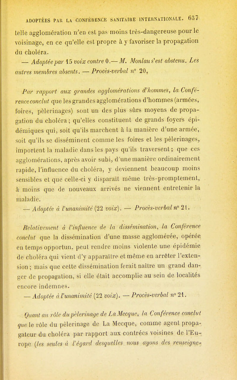 telle agglomération n'en est pas moins très-dangereuse pour le voisinage, en ce qu'elle est propre à y favoriser la propagation du choléra. — Adoptée par 15 voix contre 0.— M. Monlau s'est abstenu. Les autres membres absents. — Procès-verbal n 20, Par rapport aux grandes agglomérations d'hommes, la Confé- rence conclut que les grandes agglomérations d'hommes (armées, foires, pèlerinages) sont un des plus sûrs moyens de propa- gation du choléra; qu'elles constituent de grands foyers épi- démiques qui, soit qu'ils marchent à la manière d'une armée, soit qu'ils se disséminent comme les foires et les pèlerinages, importent la maladie dans les pays qu'ils traversent; que ces agglomérations, après avoir subi, d'une manière ordinairement rapide, l'influence du choléra, y deviennent beaucoup moins sensibles et que celle-ci y disparaît même très-promplement, à moins que de nouveaux arrivés ne viennent entretenir la maladie. — Adoptée à l'unanimité (22 voix). — Procès-verbaln' 21. Relativement à l'influence de la dissémination, la Conférence conclut que la dissémination d'une masse agglomérée, opérée en temps opportun, peut rendre moins violente une épidémie de choléra qui vient d'y apparaître et même en arrêter l'exten- sion; mais que cette dissémination ferait naître un grand dan- ger de propagation, si elle était accomplie au sein de localités encore indemnes. — Adoptée à l'unanimité (22 voix). — Procès-verbal n° 21. Quant au rôle du pèlerinage de La Mecque, la Conférence conclut que le rôle du pèlerinage de La Mecque, comme agent propa- gateur du choléra par rapport aux contrées voisines de l'Eu- rope {les seules à l'égard desquelles nous ayons des renseigner-.