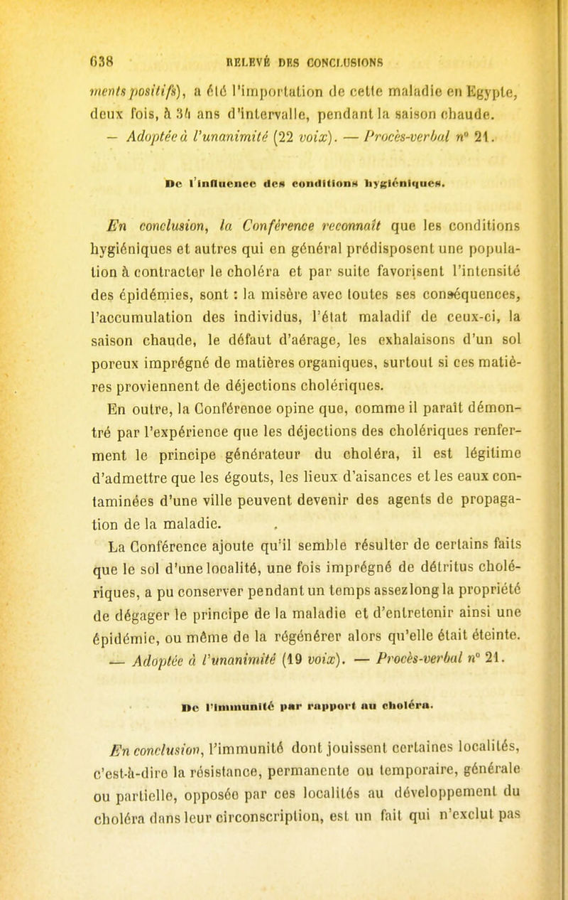 mentspositifs), a 6l6 l'imporlution de cette maladie en Egypte, deux fois, à 3/i ans d'intervalle, pendant la saison chaude. — Adoptée à l'unanimité (22 voix). — Procès-verbal n 21. De l'inflaoncc dcn condItionH liygicnlqucN. En conclusion, la Conférence reconnaît que les conditions hygiéniques et autres qui en général prédisposent une popula- tion à contracter le choléra et par suite favorisent l'intensité des épidémies, sont : la misère avec toutes ses conséquences, l'accumulation des individus, l'état maladif de ceux-ci, la saison chaude, le défaut d'aérage, les exhalaisons d'un sol poreux imprégné de matières organiques, surtout si ces matiè- res proviennent de déjections cholériques. En outre, la Conférence opine que, comme il paraît démon- tré par l'expérience que les déjections des cholériques renfer- ment le principe générateur du choléra, il est légitime d'admettre que les égouts, les lieux d'aisances et les eaux con- taminées d'une ville peuvent devenir des agents de propaga- tion de la maladie. La Conférence ajoute qu'il semble résulter de certains faits que le sol d'une localité, une fois imprégné de détritus cholé- riques, a pu conserver pendant un temps assezlongla propriété de dégager le principe de la maladie et d'entretenir ainsi une épidémie, ou même de la régénérer alors qu'elle était éteinte. — Adoptée à ^unanimité (19 voix). — Procès-verbal n 21. Do l'Immunité |>«r rniiporf au choléra. En conclusion, Timmunitô dont jouissent certaines localités, c'esl-h-diro la résistance, permanente ou temporaire, générale ou partielle, opposée par ces localités au développement du choléra dans leur circonscription, est un fait qui n'exclut pas