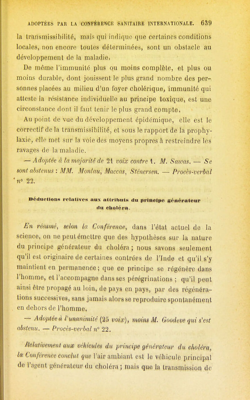 la transmissibililé, mais qui indique que certaines conditions locales, non encore toutes déterminées, sont un obstacle au développement de la maladie. De même l'immunité plus qu moins complète, et plus ou moins durable, dont jouissent le plus grand nombre des per- sonnes placées au milieu d'un foyer cholérique, immunité qui atteste la résistance individuelle au principe toxique, est une circonstance dont il faut tenir le plus grand compte. Au point de vue du développement épidémique, elle est le correctif de la transmissibililé, et sous le rapport de la prophy- laxie, elle met sur la voie des moyens propres à restreindre les ravages de la maladie. — Adoptée à la majorité de 21 voix contre 1. M. Saivas. — -Se sont abstenus : MM. Monlau, Maccas, Sténersen. — Procès-verbal 'n° 22. Déductions relatives aux attriltuts du principe générateur du clioléra. En résumé, selon la Conférenoe, dans l'état actuel de la science, on ne peut émettre que des hypothèses sur la nature du principe générateur du choléra ; nous savons seulement qu'il est originaire de certaines contrées de l'Inde et qu'il s'y maintient en permanence ; que ce principe se régénère dans l'homme, et l'accompagne dans ses pérégrinations ; qu'il peut ainsi être propagé au loin, de pays en pays, par des régénéra- tions successives, sans jamais alors se reproduire spontanément en dehors de l'homme. — Adoptée à l'unanimité (25 voix), moins M. Goodeve qui s'est abstenu. — Procès-verbal n° 22. Relativement aux véhicules du principe générateur du choléra, la Conférence conclut que l'air ambiant est le véhicule principal de l'agent générateur du choléra; mais que la transmission de