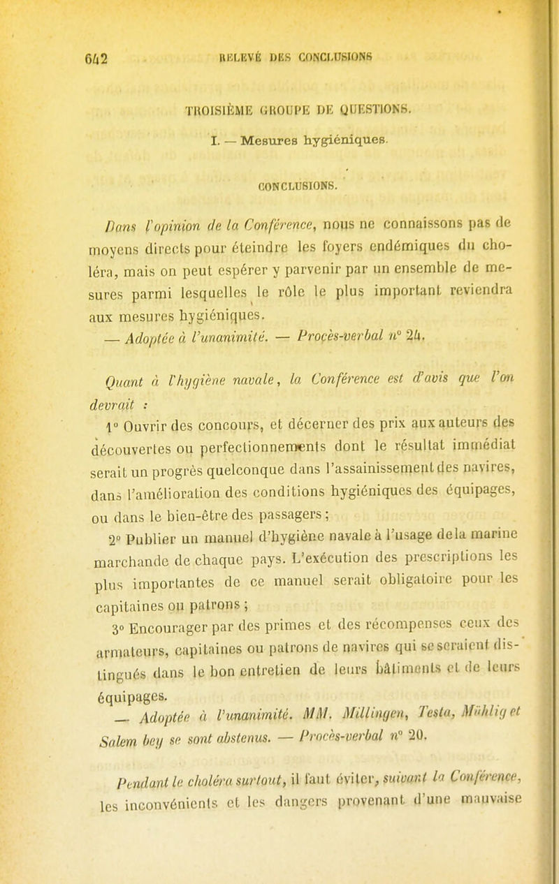 ÏBOISIÈME UUOUPE DE QUESTIONH. I. — Mesures hygiéniques. CONCLUSIONS. Dans l'opinion de la Conférence, nous ne connaissons pas de moyens directs pour éteindre les foyers endémiques du cho- léra, mais on peut espérer y parvenir par un ensemble de me- sures parmi lesquelles le rôle le plus important reviendra aux mesures hygiéniques. — Adoptée à l'unanimité. — Procès-verbal n 2lx. Quant à Vhyçjiène navale, la Conférence est d'avis que l'on devrait : 1 Ouvrir des concours, et décerner des prix aux auteurs des découvertes ou perfectionnements dont le résultat immédiat serait un progrès quelconque dans l'assainissement des navires, dans l'amélioration des conditions hygiéniques des équipages, ou dans le bien-être des passagers ; 2° Publier un manuel d'hygiène navale à l'usage delà marine marchande de chaque pays. L'exécution des prescriptions les plus importantes de ce manuel serait obligatoire pour les capitaines ou patrons ; 30 Encourager par des primes et des récompenses ceux des armateurs, capitaines ou patrons de navires qui se seraient dis- tingués dans le bon entretien de leurs bâtiments et de leurs équipages. — Adoptée à l'unanimité. MM. Millingen, Testa, Miihlir/ et Salem Oey se sont abstenus. — Procès-verbal n 20. Pendant le choléra surtout, il faut éviter, suivant h Conférence, les inconvénients et les dangers provenant d'une mauvaise