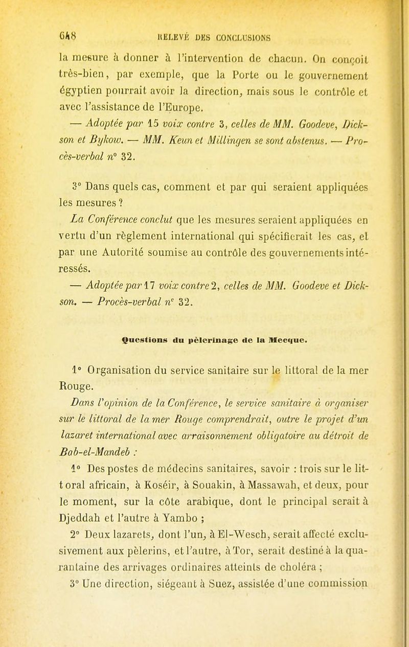 la mesure à donner à rintervention de chacun. On conçoit très-bien, par exemple, que la Porte ou le gouvernement égyptien pourrait avoir la direction, mais sous le contrôle et avec l'assistance de l'Europe. — Adoptée par 15 voix contre 3, celles de MM. Goodeve, Dick- son et Bykow. — MM. Keun et Millinf/en se sont abstenus. — Pro- cès-verbal n° 32, 3° Dans quels cas, comment et par qui seraient appliquées les mesures ? La Conférence conclut que les mesures seraient appliquées en vertu d'un règlement international qui spécifierait les cas, et par une Autorité soumise au contrôle des gouvernements inté- ressés. — Adoptée par n voix contre 2, celles de MM. Goodeve et Dick- son. — Procès-verbal n'' 32. Questions du pèlerinage de la Mecque. 1» Organisation du service sanitaire sur le littoral de la mer Rouge. Dans l'opinion de la Conférence, le service sanitaire à organiser sur le littoral de la mer Rouge comprendrait, outre le projet d'un lazaret international avec arraisonnement obligatoire au détroit de Bab-el-Mandeb : i° Des postes de médecins sanitaires, savoir : trois sur le lit- toral africain, à Koséir, à Souakin, àMassawah, et deux, pour le moment, sur la côte arabique, dont le principal serait à Djeddah et l'autre à Yambo ; 2 Deux lazarets^ dont l'un, àEl-Wesch, serait affecté exclu- sivement aux pèlerins, et l'autre, àïor, serait destiné à la qua- rantaine des arrivages ordinaires atteints de choléra ; 3° Une direction, siégeant à Suez, assistée d'une commission
