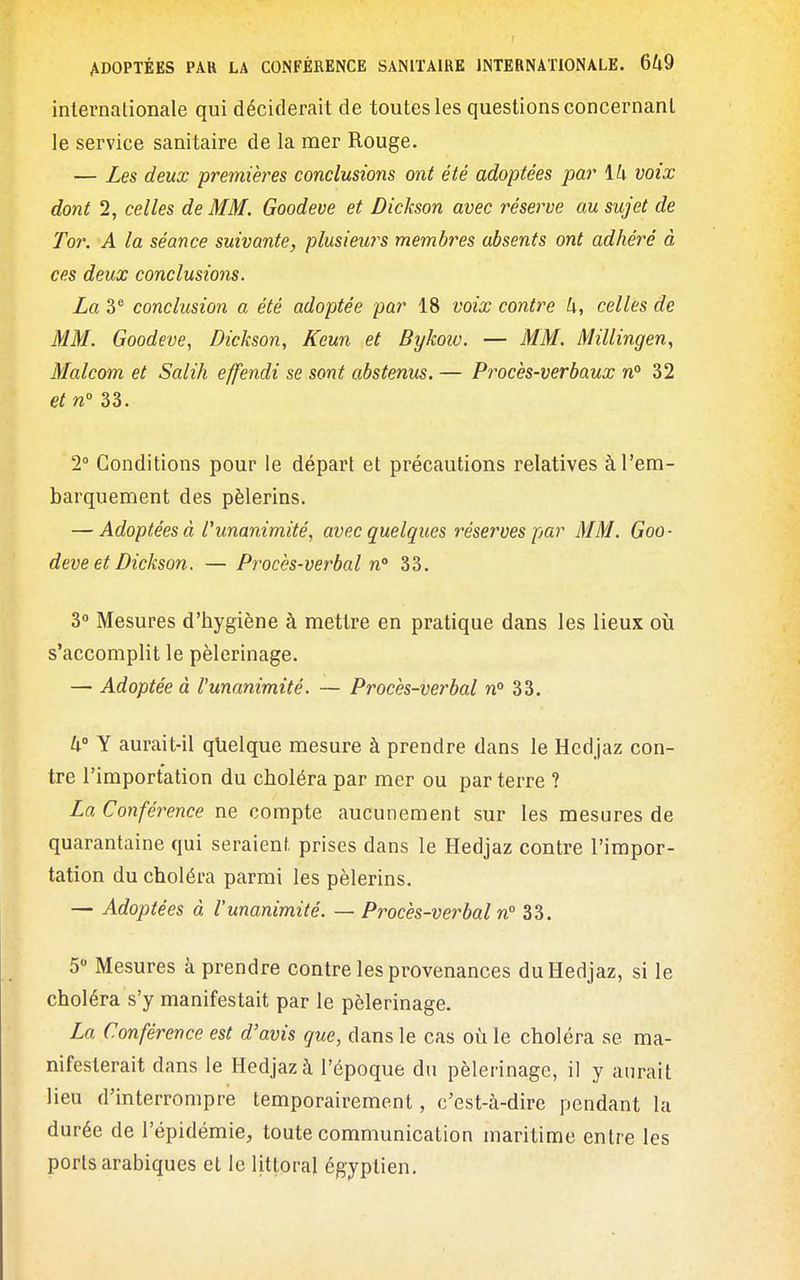 internationale qui déciderait de toutes les questions concernant le service sanitaire de la mer Rouge. — Les deux premières conclusions ont été adoptées par \h voix dont 2, celles de MM. Goodeve et Dickson avec réserve au sujet de Tor. A la séance suivante, plusieurs membres absents ont adhéré à ces deux conclusions. La 3° conclusion a été adoptée par 18 voix contre U, celles de MM. Goodeve, Dickson, Keun et Bykow. — MM. Millingen, Malcom et Salih effendi se sont abstenus. — Procès-verbaux n° 32 et n 33. 1 Conditions pour le départ et précautions relatives à l'em- barquement des pèlerins. — Adoptées à l'unanimité, avec quelques réserves par MM. Goo- deve et Dickson. — Procès-verbal n 33. 3° Mesures d'hygiène à mettre en pratique dans les lieux oîi s'accomplit le pèlerinage. — Adoptée à l'unanimité. — Procès-verbal n° 33. U° Y aurait-il qlielque mesure à prendre dans le Hedjaz con- tre l'importation du choléra par mer ou par terre ? La Conférence ne compte aucunement sur les mesures de quarantaine qui seraient, prises dans le Hedjaz contre l'impor- tation du choléra parmi les pèlerins. — Adoptées à l'unanimité. — Procès-verbal n° 33. 5 Mesures à prendre contre les provenances du Hedjaz, si le choléra s'y manifestait par le pèlerinage. La Conférence est d'avis que, dans le cas oi^i le choléra se ma- nifesterait dans le Hedjaz à l'époque du pèlerinage, il y aurait lieu d'interrompre temporairement, c'est-à-dire pendant la durée de l'épidémie, toute communication maritime entre les ports arabiques et le littoral égyptien.