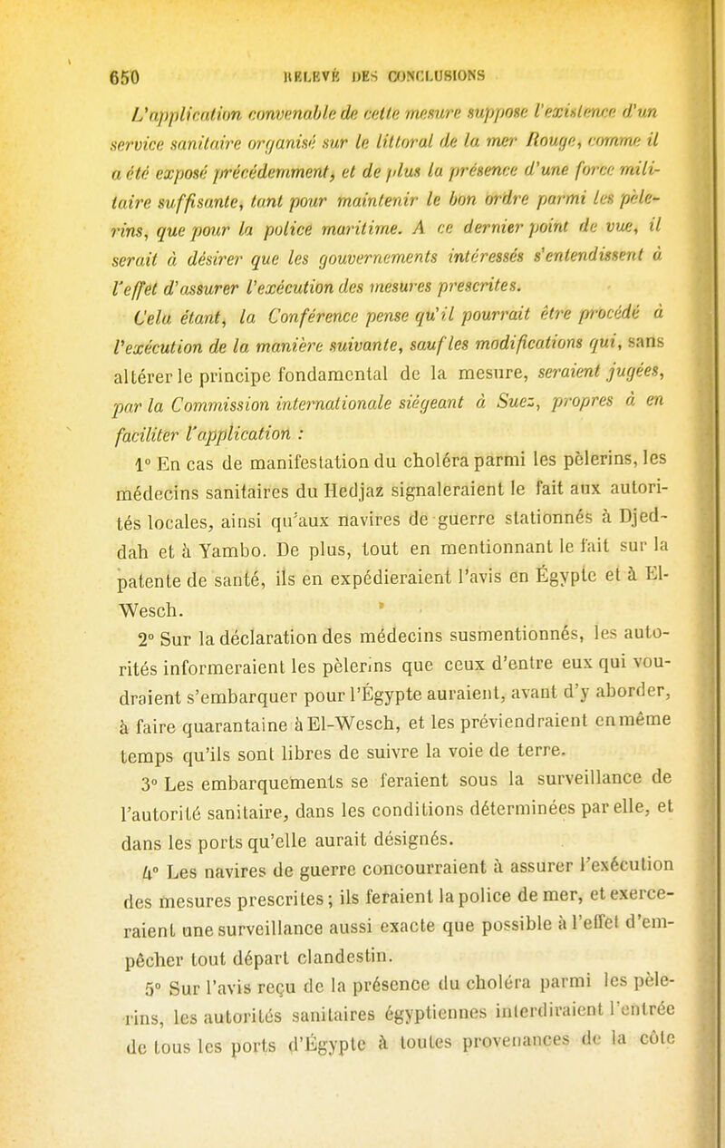 L'application convenable de cette mesure suppose l'exislrmee d'un service sanitaire organisé sur le littoral de la mer Bouge, comme il a été exposé précédemment, et de plus la présence d'une force mili- taire suffisante, tant pour maintenir le bon ordre parmi les pèle- rins, que pour la police maritime. A ce dernier point de vue, il serait à désirer que les gouvernements intéressés s'entendissent à l'effet d'assurer l'exécution des mesures prescrites. Cela étant, la Conférence pense qu'il pourrait être pi-océdé à l'exécution de la manière suivante, sauf les modifications qui, sans altérer le principe fondaracnlal de la mesure, seraient jugées, par la Commission internationale siégeant à Suez, propres à en faciliter l'application : 1° En cas de manifestation du choléra parmi les pèlerins, les médecins sanitaires du Hedjaz signaleraient le fait aux autori- tés locales, ainsi qu'aux navires de guerre stationnés à Djed- dah et à Yambo. De plus, tout en mentionnant le fait sur la patente de santé, ils en expédieraient l'avis en Égyplc et à El- Wesch. 2 Sur la déclaration des médecins susmentionnés, les auto- rités informeraient les pèlerins que ceux d'entre eux qui vou- draient s'embarquer pour l'Egypte auraient, avant d'y aborder, à faire quarantaine àEl-Wesch, et les préviendraient en même temps qu'ils sont libres de suivre la voie de terre. 3» Les embarquements se feraient sous la surveillance de l'autorité sanitaire, dans les conditions déterminées par elle, et dans les ports qu'elle aurait désignés. k Les navires de guerre concourraient à assurer l'exécution des mesures prescrites; ils feraient la police de mer, et exerce- raient une surveillance aussi exacte que possible à l'effet d'em- pêcher tout départ clandestin. 5° Sur l'avis reçu de la présence du choléra parmi les pèle- rins, les autorités sanitaires égyptiennes interdiraient Tontréc de tous les ports d'%yple à toutes provenances de la cote