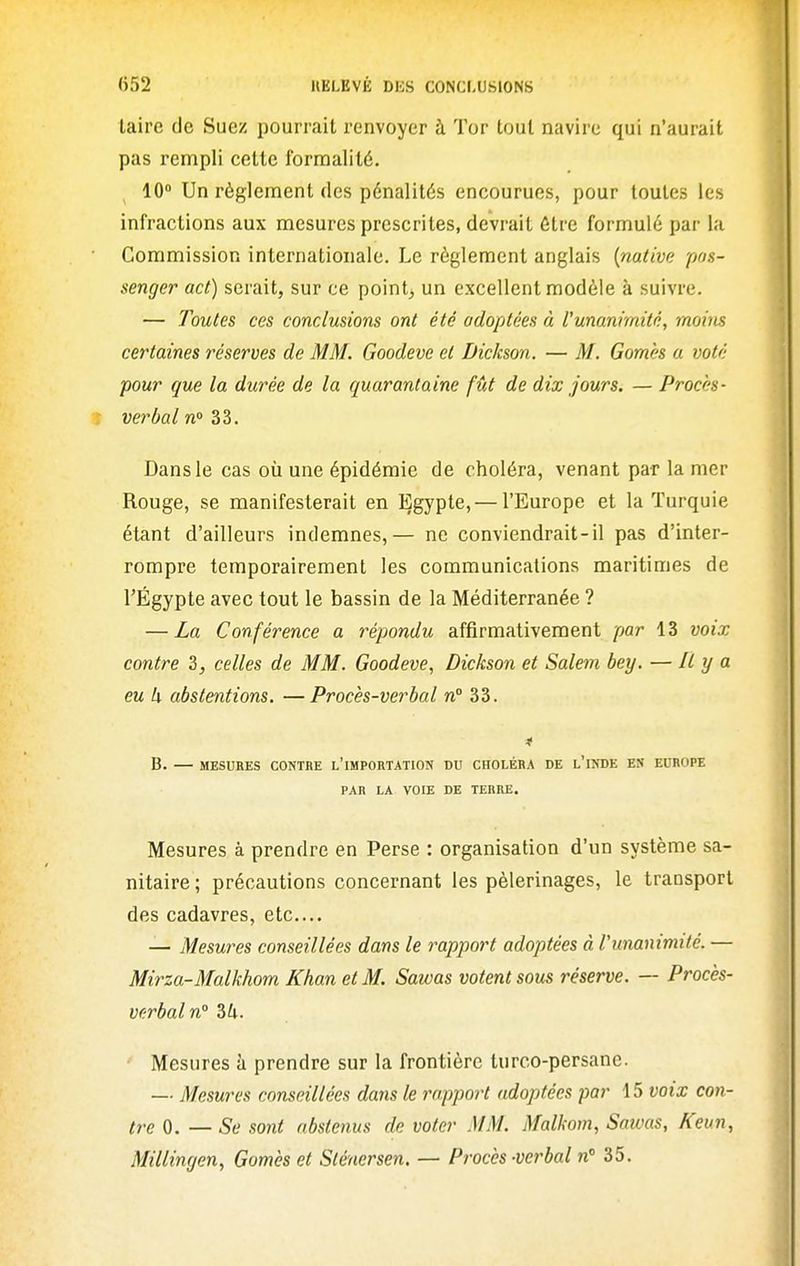 taire de Suez pourrait renvoyer à Tor tout navire qui n'aurait pas rempli cette formalité. 10° Un règlement des pénalités encourues, pour toutes les infractions aux mesures prescrites, devrait être formulé par la Commission internationale. Le règlement anglais [native pas- senger act) serait, sur ce points un excellent modèle à suivre. — Toutes ces conclusions ont été adoptées à l'unanimité, moins certaines réserves de MM. Goodeve et Dickson. — M. Gomès a voté pour que la durée de la c/uaran(aine fût de dix jours. — Procès- verbal w 33. Dans le cas où une épidémie de choléra, venant par la mer Rouge, se manifesterait en Egypte,— l'Europe et la Turquie étant d'ailleurs indemnes,— ne conviendrait-il pas d'inter- rompre temporairement les communications maritimes de rÉgypte avec tout le bassin de la Méditerranée ? — La Conférence a répondu affirmativement par 13 voix contre 3, celles de MM. Goodeve, Dickson et Salem bey. — Il y a eu h abstentions. —Procès-verbal n° 33. B. — MESURES CONTBE l'iMPORTATION DU CHOLÉRA DE l'iNDE ES EUROPE PAR LA VOIE DE TERRE. Mesures à prendre en Perse : organisation d'un système sa- nitaire ; précautions concernant les pèlerinages, le transport des cadavres, etc.... — Mesures conseillées dans le rapport adoptées à Vunanimité. — Mirza-Malkhom Khan et M. Sawas votent sous réserve. — Procès- Vf:rbaln° 7>k. Mesures à prendre sur la frontière turco-persane. — Mesures conseillées dans le rapport adoptées par 15 voix con- tre 0. — Se sont abstenus de voter MM. Malkom, Sawas, Keun, Millingen, Gomès et Slénersen. — Procès -verbal n 35.
