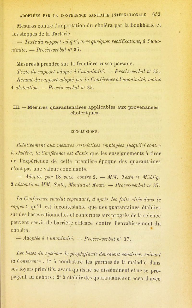 Mesures contre l'imporlation du choléra par la Boukharie et les steppes de la Tartarie. — Texte du rapport adopté, avec quelques rectifications, à Vuna- nimité. — Procès-verbal n° 35. Mesures à prendre sur la frontière russo-persane. Texte du rapport adopté à l'unanimité. — Procès-ver'bal n° 35. Résumé du rapport adopté par la Conférence à l'unanimité, moins 1 abstention. — Procès-verbal n 35. III. — Mesiires quarantenaires applicables aux provenances cholériques. CONCLUSIONS. Relativement aux mesures restrictives employées jusqu'ici contre le choléra, la Conférence est d'avis que les enseignements à tirer de l'expérience de cette première époque des quarantaines n'ont pas une valeur concluante. — Adoptée par 18 voix contre 2. — MM. Testa et Mûhlig, 5 abstentions MM. Sotto, Monlauet Keun. — Procès-verbal n 37. La Conférence conclut cependant, d'après les faits cités dans le rapport, qu'il est incontestable que des quarantaines établies sur des bases rationnelles et conformes aux progrès de la science peuvent servir de barrière efficace contre l'envahissement du choléra. — Adoptée à l'unanimité. — Procès-verbal n° 37. Les bases du système de prophylaxie devraient consister, suivant la Conférence : 1° à combattre les germes de la maladie dans ses foyers primitifs, avant qu'ils ne se disséminent et ne se pro- pagent au dehors ; 2 à établir des quarantaines en accord avec