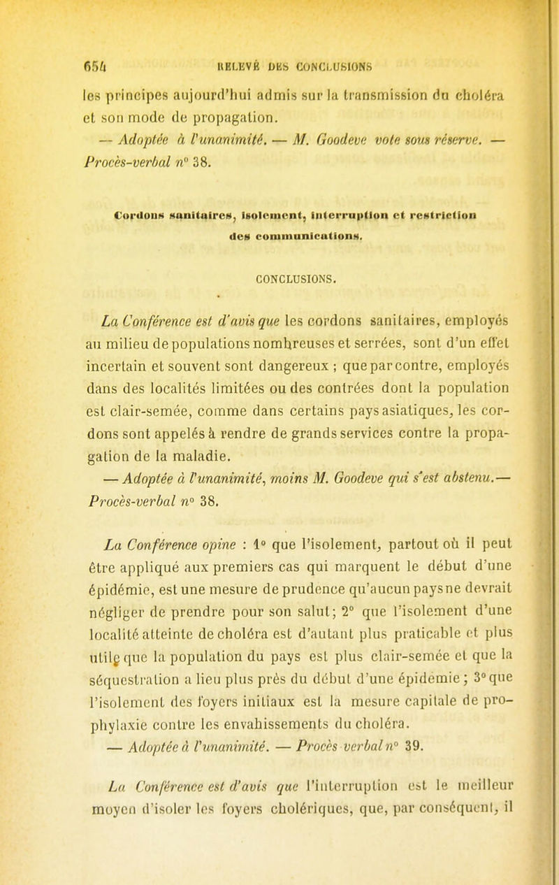 les principes aujourd'hui admis sur la transmission du choléra et son mode de propagation. — Adoptée à l'unanimité. — M. Goodeva vole sous réserve. — Procès-verbal n 38. CordouN sanitaires, Igolcmcnt, intcrraption et restriction des coniinnnieations. CONCLUSIONS. La Conférence est d'avis que les cordons sanitaires, employés au milieu de populations nombreuses et serrées, sont d'un effet incertain et souvent sont dangereux ; que par contre, employés dans des localités limitées ou des contrées dont la population est clair-semée, comme dans certains pays asiatiques, les cor- dons sont appelés à rendre de grands services contre la propa- gation de la maladie. — Adoptée à l'unanimité, moins M. Goodeve qui s'est abstenu.— Procès-verbal n° 38. La Conférence opine : 1° que l'isolement, partout où il peut être appliqué aux premiers cas qui marquent le début d'une épidémie, est une mesure de prudence qu'aucun paysne devrait négliger de prendre pour son salut; 2° que l'isolement d'une localité atteinte de choléra est d'autant plus praticable et plus ulilg que la population du pays est plus clair-semée et que la séquestration a lieu plus prés du début d'une épidémie ; 3° que l'isolement des foyers initiaux est la mesure capitale de pro- phylaxie contre les envahissements du choléra. — Adoptée à l'unanimité. — Procès verbal n 39. Lu Conférence est d'avis que l'interruption est le meilleur moyen d'isoler les foyers cholériques, que, par conséqucnl, il