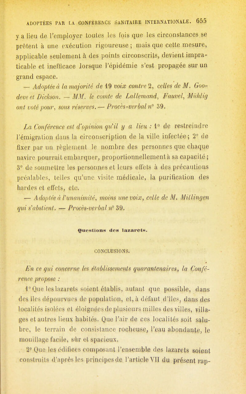 y a lieu de remployer toutes les fois que les circonstances se prêtent à une exécution rigoureuse ; mais que cette mesure, applicable seulement à des points circonscrits, devient impra- ticable et inefficace lorsque l'épidémie s'est propagée sur un grand espace. — Adoptée à la majorité de 19 voix contre 2, celles de M. Goo- deve et Dickson. — MM. le comte de Lallemand, Fauvel, Mûhlig ont voté pour, sous réserves.— Procès-verbal n° 39. La Conférence est d'opinion qu'il y a lieu : l de restreindre l'émigralion dans la circonscription de la ville infectée; 2 de fixer par un règlement le nombre des personnes que chaque navire pourrait embarquer, proportionnellement à sa capacité ; 3° de soumettre les personnes et leurs effets à des précautions préalables, telles qu'une visite médicale, la purification des bardes et effets, etc. — A doptée à l'unanimité, moins une voix, celle de M. Millingen qui s'abstient. — Procès-verbal n° 39. Questions des lazarets. CONCLUSIONS, En ce gui concerne les établissements quarantenaires, la Confé- rence propose : 1 Que les lazarets soient établis, autant que possible, dans des îles dépourvues de population, et, à défaut d'îles, dans des localités isolées et éloignées de plusieurs milles des villes, villa- ges et autres lieux habités. Que l'air de ces localités soit salu- bre, le terrain de consistance rocheuse, l'eau abondante, le mouillage facile, sûr et spacieux. 2° Que les édifices composant l'ensemble des lazarets soient construits d'après les principes de l'article VII du présent rap-