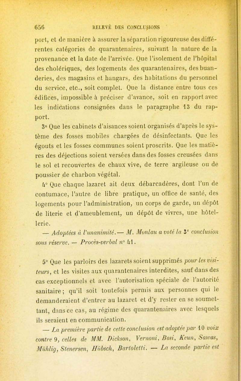 port, el do manière à assurer la séparation rigoureuse des ûUUt- rentes catégories de quarantenaires, suivant la nature de la provenance et la date de l'arrivée. Que l'isolement de l'hôpital des cholériques, des logements des quarantenaircs, des buan- deries, des magasins et hangars, des habitations du personnel du service, etc., soit complet. Que la distance entre tous ces édifices, impossible à préciser d'avance, soit en rapport avec les indiéations consignées dans le paragraphe 13 du rap- port. 3» Que les cabinets d'aisances soient organisés d'après le sys- tème des fosses mobiles chargées de désinfectants. Que les égouts et les fosses communes soient proscrits. Que les matiè- res des déjections soient versées dans des fosses creusées dans le sol et recouvertes de chaux vive, de terre argileuse ou de poussier de charbon végétal. W Que chaque lazaret ait deux débarcadères, dont l'un de contumace, l'autre de libre pratique, un office de santé, des logements pour l'administration, un corps de garde, un dépôt de literie et d'ameublement, un dépôt de vivres, une hôtel- lerie. — Adoptées à l'unanimité.— M. Munlau a voté la 3^ conclusion sous réserve. — Procès-verbal n 41. 5° Que les parloirs des lazarets soient supprimés pour les visi- teurs, et les visites aux quarantenaircs interdites, sauf dans des cas exceptionnels et avec l'autorisation spéciale de l'autorité sanitaire; qu'il soit toutefois permis aux personnes qui le demanderaient d'entrer au lazaret et d'y rester en se soumet- tant, dans ce cas, au régime des quarantenaircs avec lesquels ils seraient en communication. — La première partie de cette conclusion est adoptée par 10 voix contre 9, celles de MM. Dickson, Vernoni, Bosi, Keun, Saivas, Mûhlig, Stenersen, Hûbsch, Bartoletti. — La seconde partie est