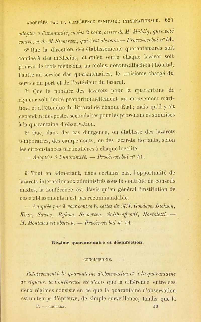 adoptée à Vunanimité, moins 2 voix, celles de M. Mûhlig, qmavoté contre, et de M.Stenersen, gui s'est abstenu.— Procès-verbal n° kl. 6° Que la direction des établissements quarantenaires soit confiée à des médecins, et qu'en outre chaque lazaret soit pourvu de trois médecins, au moins, dont un attaché à l'hôpital, l'autre au service des quarantenaires, le troisième chargé du service du port et de l'extérieur du lazaret. 7° Que le nombre des lazarets pour la quarantaine de .rigueur soit limité proportionnellement au mouvement mari- time et à l'étendue du littoral de chaque État; mais qu'il y ait cependantdespostes secondaires pourles provenances soumises à la quarantaine d'observation. 8° Que, dans des cas d'urgence, on étabUsse des lazarets temporaires, des campements, ou des lazarets flottants, selon les circonstances particulières à chaque localité. — Adoptées â l'unanimité. — Procès-verbal n° U\. 9 Tout en admettant, dans certains cas, l'opportunité de lazarets internationaux administrés sous le contrôle de conseils mixtes, la Conférence est d'avis qu'en général l'institution de ces établissements n'est pas recommandable. — Adoptée par 9 voix contre 8, celles de MM. Goodeve, Dickson, Keun, Sawas, Bykoiv, Stenersen, Salih-effendi, Bartoletti. — M. Monlau s'est abstenu. — Procès-verbal n° kl. Régime i|uui'untcnairc et désinfection. CONCLUSIONS. Relativement à la quarantaine d'observation et à la quarantaine de rigueur, la Conférence est d'avis que la différence entre ces deux régimes consisté en ce que la quarantaine d'observation est un temps d'épreuve, de simple surveillance, tandis que la F. — CHOLÉRA. 42
