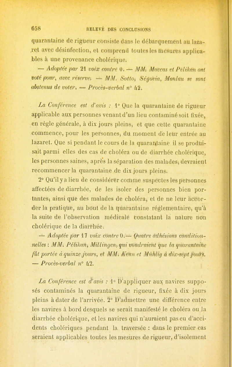 quarantaine de rigueur consiste dans le débarquement au laza- ret avec désinfection, et comprend toutes les mesures applica- bles à une provenance cholérique, — Adoptée par 21 voix emtrû 0. — MM^ Mnxcas et Pelikân ont voté pour, avec réserve-. — MM. Sotto^ Ségoi'ia, Monlau se sont abstenus de voter, — Procès-verbal n 42. La Conférence est d'avis : 1° Que la quarantaine de rigueur applicable aux personnes venant d'un lieu contaminé soit fixée, en règle générale, à dix jours pleins, et que cette quarantaine commence, pour les personnes, du moment dé leur entrée au lazaret. Que si pendant le cours de la quarat>taine il se produi- sait parmi elles des cas de choléra ou de diarrhée cholérique, les personnes saines, aprè's la séparation des malades^ devraient recommencer la quarantaine de dix jours pleins; 2° Qu'il y a lieu de considérer comme suspectes les petsonnes affectées de diarrhée, de les isoler des personnes bien por- tantes; ainsi qUe des malades de choléra» et de ne leur àcbbr- der la pratique, au bout de la quarantaine réglementaire, qu'à la suite de l'observation médicale fconstatant la nature non cholérique de la diarthéc; — Adoptée par 17 voiœ cMtre 0:— Quatre Adhésions condition- nelles : MM. Pélikan, Millingen, qui voudraient que In quarantaine fût portée à quinze jours, et MM. Keun et Mûhlig à dix-sept jouYs. — Procès-verbal n° 42. La Conférence est d'avis : 1° D'appliquer aux navires suppo- sés contaminés la quarantaine de rigueur, fixée à dix jours pleins à dater de l'arrivée. 5° D'admettre une différence entre les navires à bord desquels se serait manifesté le choléra ou la diarrhée cholérique, elles navires qui n'auraient pas eu d'acci- dents cholériques pendant la traversée : dans le premier cas seraient applicables toutes les mesures de rigueur, d'isolement