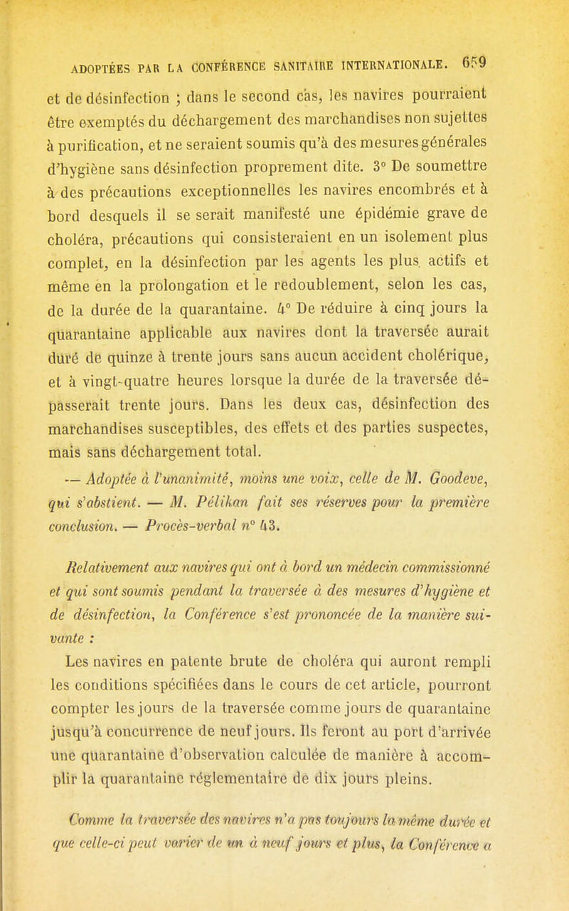 et de désinfection ; dans le second cas, les navires pourraient être exemptés du déchargement des marchandises non sujettes à purification, et ne seraient soumis qu'à des mesures générales d'hygiène sans désinfection proprement dite. 3° De soumettre à des précautions exceptionnelles les navires encombrés et à bord desquels il se serait manifesté une épidémie grave de choléra, précautions qui consisteraient en un isolement plus complet, en la désinfection par les agents les plus, actifs et même en la prolongation et le redoublement, selon les cas, de la durée de la quarantaine. W De réduire à cinq jours la quarantaine applicable aux navires dont la traversée aurait duré de quinze à trente jours sans aucun accident cholérique, et à vingt-quatre heures lorsque la durée de la traversée dé- passerait trente jours. Dans les deux cas, désinfection des marchandises susceptibles, des effets et des parties suspectes, mais sans déchargement total. — Adoptée à l'unanimité, moins une voix, celle de M. Goodeve, qui s'abstient. — M. Pélikan fait ses réserves pour la première conclusion, — Procès-verbal n° 43. Relativement aux navires qui ont à bord un médecin commissionné et qui sont soumis pendant la traversée à des mesures d'hygiène et de désinfection, la Conférence s'est prononcée de la manière sui- vante : Les navires en patente brute de choléra qui auront rempli les conditions spécifiées dans le cours de cet article, pourront compter les jours de la traversée comme jours de quarantaine jusqu'à concurrence de neuf jours. Ils feront au port d'arrivée une quarantaine d'observation calculée de manière à accom- plir la quarantaine réglementaire de dix jours pleins. Comme la ïmversée des nnvires n'apm toujmirs lamême durée et que celle-ci peut varier de «m à neuf jours et plus, la Conférence a