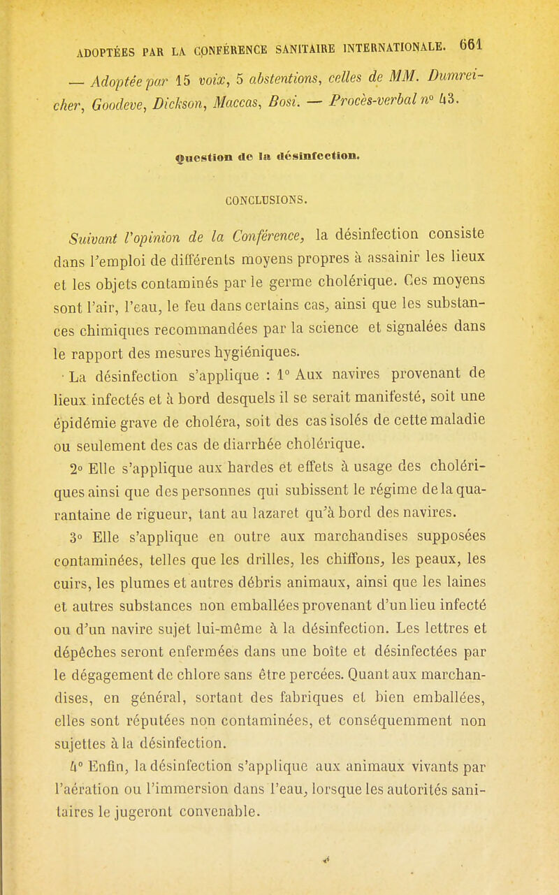 — Adoptée par 15 voix, 5 abstentions, celles de MM. Dumrei- cker, Goodeve, Dickson, Maccas, Bosi. — Procès-verbal n° hl. Question do la désinfection. CONCLUSIONS. Suivant l'opinion de la Conférence, la désinfection consiste dans remploi de différents moyens propres à assainir les lieux et les objets contaminés par le germe cholérique. Ces moyens sont l'air, l'eau, le feu dans certains cas, ainsi que les substan- ces chimiques recommandées par la science et signalées dans le rapport des mesures hygiéniques. ■ La désinfection s'applique : 1° Aux navires provenant de lieux infectés et à bord desquels il se serait manifesté, soit une épidémie grave de choléra, soit des cas isolés de cette maladie ou seulement des cas de diarrhée cholérique. 2 Elle s'applique aux bardes et effets à usage des choléri- ques ainsi que des personnes qui subissent le régime de la qua- rantaine de rigueur, tant au lazaret qu'à bord des navires. 3 Elle s'applique en outre aux marchandises supposées contaminées, telles que les drilles, les chiffons, les peaux, les cuirs, les plumes et autres débris animaux, ainsi que les laines et autres substances non emballées provenant d'un lieu infecté ou d'un navire sujet lui-môme à la désinfection. Les lettres et dépêches seront enfermées dans une boîte et désinfectées par le dégagement de chlore sans être percées. Quant aux marchan- dises, en général, sortant des fabriques et bien emballées, elles sont réputées non contaminées, et conséquemraent non sujettes à la désinfection. k° Enfin, la désinfection s'applique aux animaux vivants par l'aération ou l'immersion dans l'eau, lorsque les autorités sani- taires le jugeront convenable.
