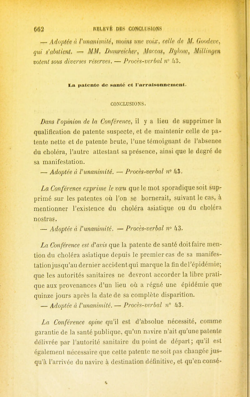 — Adoptée à Vmanimitét moins une voiw, celle de M. Goodeve, qui s'abstient. — MM. Dmireieher, Maccus, JJylcow, MiUingen votent sous diverses réserves. — Procès-verbal n Zi3. liii putcnto de Munté et l'arrulHonnemcnt. CONCLUSIONS. Bans l'opinion de la Conférence, il y a lieu de supprimer la qualification de patente suspecte, et de maintenir celle de pa- tente nette et de patente brute, l'une témoignant de l'absence du choléra, l'autre attestant sa présence, ainsi que le degré de sa manifestation. — Adoptée à l'unanimité. — Procès-verbal n° Ui. La Conférence exprime le vœu que le mot sporadiquesoit sup- primé sur les patentes où l'on se bornerait, suivant le cas, à mentionner l'existence du choléra asiatique ou du choléra nostras. — Adoptée à l'unanimité. — Procès-verbal n° 43. La Conférence est d'avis que la patente de santé doit faire men- tion du choléra asiatique depuis le premier cas de sa manifes- tation jusqu'au dernier accident qui marque la fin deTépidémie; que les autorités sanitaires ne devront accorder la libre prati- que aux provenances d'un lieu ofi a régné une épidémie que quinze jours après la date de sa complète disparition. — Adoptée à l'unanimité. — Procès-verbal n° 1x3. La Conférence opine qu'il est d'absolue nécessité, comme garantie de la santé publique, qu'un navire n'ait qu'une patente délivrée par l'aulorité sanitaire du point de départ; qu'il est également nécessaire que celte patente ne soit pas changée jus- qu'à l'arrivée du navire à destination définitive, et qu'en consé-