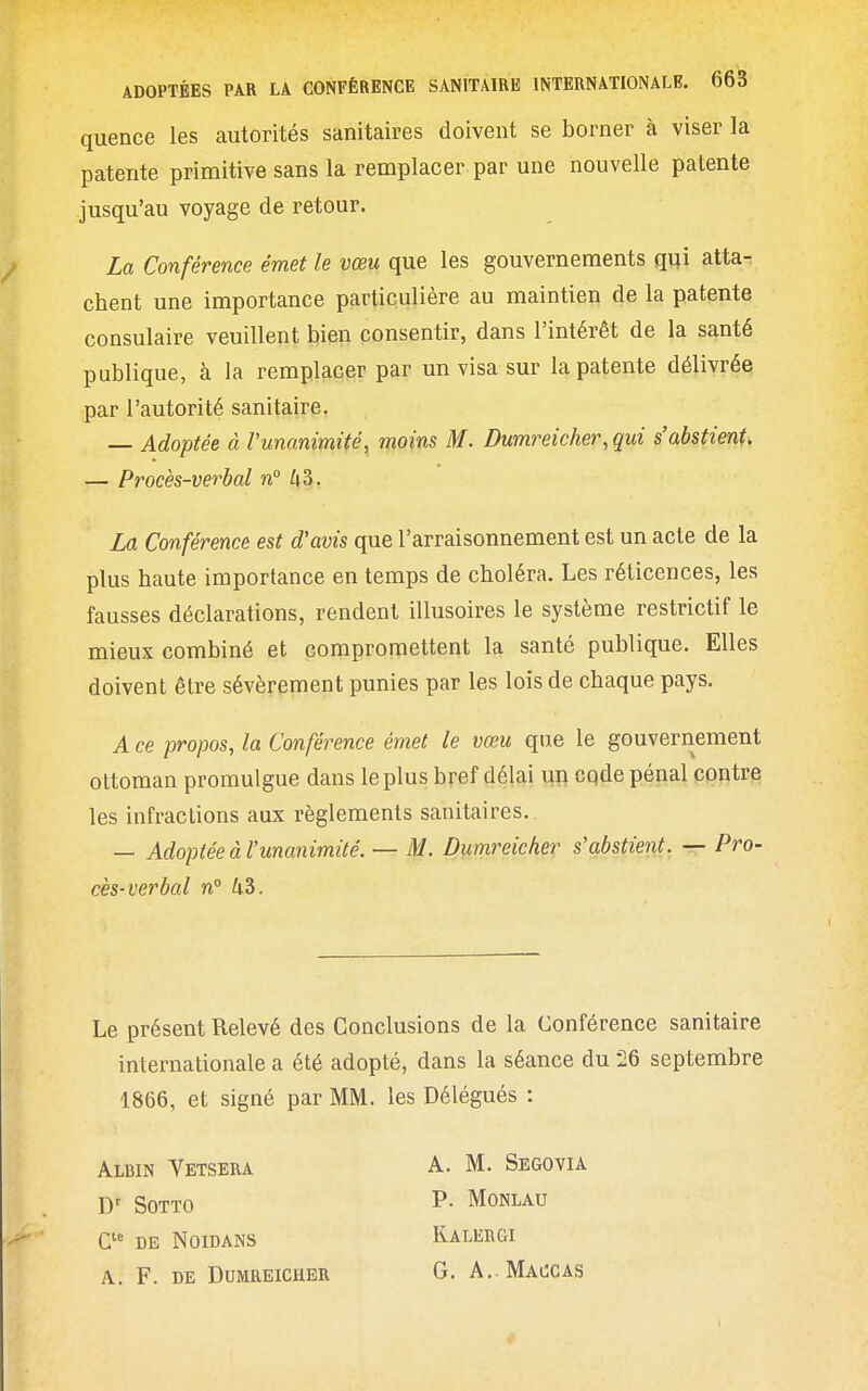 quence les autorités sanitaires doivent se borner à viser la patente primitive sans la remplacer par une nouvelle patente jusqu'au voyage de retour. La Conférence émet le vœu que les gouvernements qui atta- chent une importance particulière au maintien de la patente consulaire veuillent bien consentir, dans l'intérêt de la santé publique, à la remplacer par un visa sur la patente délivrée par l'autorité sanitaire. — Adoptée à Vunanimité, moins M. Dumreicher, qui s'abstient, — Procès-verbal n° 43. La Conférence est d'avis que l'arraisonnement est un acte de la plus haute importance en temps de choléra. Les réticences, les fausses déclarations, rendent illusoires le système restrictif le mieux combiné et compromettent la santé publique. Elles doivent être sévèrement punies par les lois de chaque pays. A ce propos, la Conférence émet le vœu que le gouvernement ottoman promulgue dans le plus bref délai uii cqde pénal contre les infractions aux règlements sanitaires.. — Adoptée à l'unanimité. — M. Dumreicher s'abstient. — Pro- cès-verbal n° 43. Le présent Relevé des Conclusions de la Conférence sanitaire internationale a été adopté, dans la séance du 26 septembre 1866, et signé par MM. les Délégués : Albin Vetsera A. M. Segovia D' SOTTO P- MONLAU DE NOIDANS RALERGI A.. F. DE Dumreicher G. A. Maccas