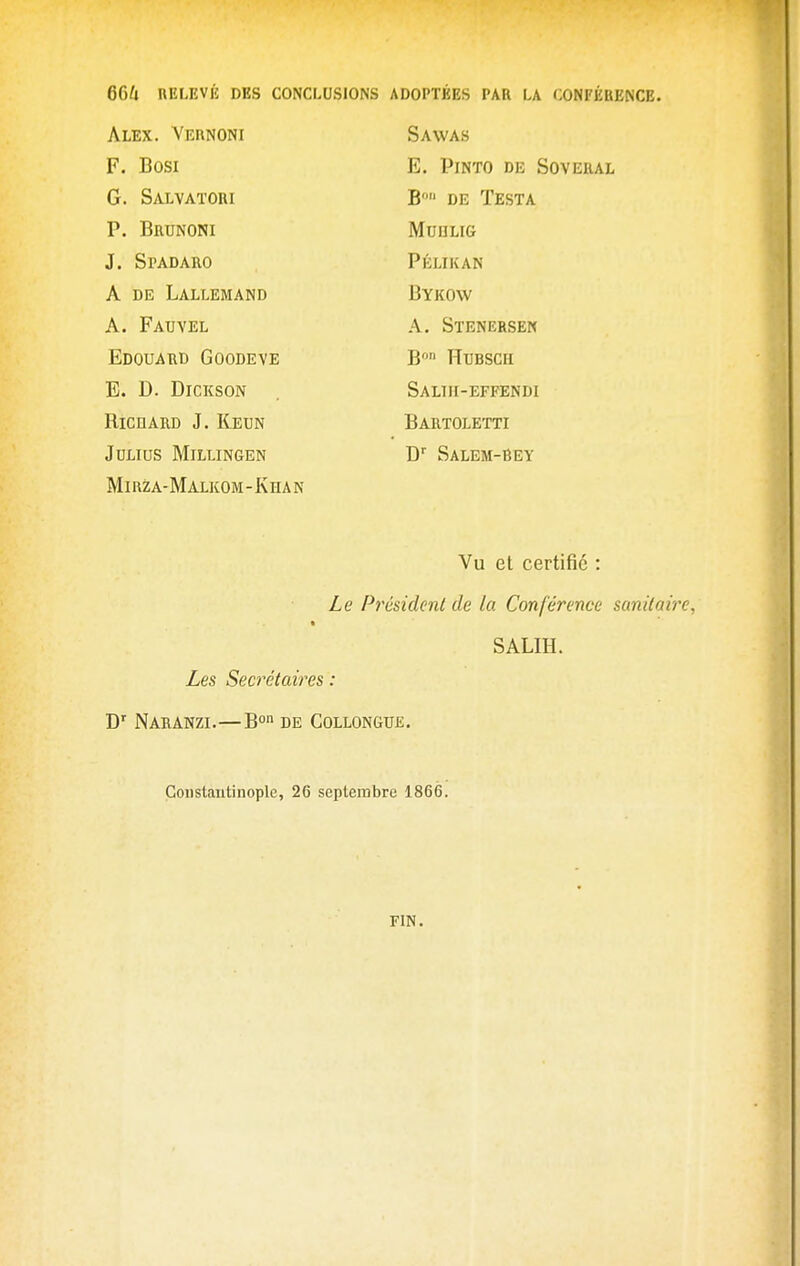 Alex. Vernoni F. Bosi G. Salvatori P. Brunoni J. Spadaro A DE Lallemand A. Fauvel Edouard Goodeve E. D. Dickson RicnARD J. Keun JULIUS MiLLINGEN Mirza-Malkom-Khan Sawas E. PiNTO DE SOVERAL B» DE Testa MUULIG Pélikan Bykow A. Stenersen B HUBSCH Saliii-effendi Bartoletti D Salem-Bey Vu et certifie : Le Président de ta Conférence sanitaire, SALIH. Les Secrétaires : D' NARANZI.—B°n DE COLLONGUE. GoDstantinople, 26 septembre 1866. FIN.
