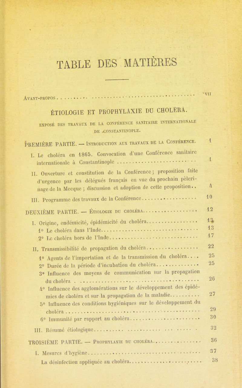 TABLE DES MATIÈRES *VII Avant-propos • ÉTIOLOGIE ET PROPHYLAXIE DU CHOLÉRA. EXPOSÉ DES TRAVAUX DE LA CONFÉRENCE SANITAIRE INTERNATIONALE DE .CONSTANTINOPLE. PREMIÈRE PARTIE. — Introduction aux travaux de la Conférence. 1 I. Le choléra en 1865. Convocation d'une Conférence sanitaire internationale à Constantinoplc • • ^ II. Ouverture et constitution de la Conférence; proposition faite d'urgence par les délégués français en vue du prochain pèleri- nage de la Mecque ; discussion et adoption de cette proposition.. 4 m. Programme des travaux de la Conférence 10 DEUXIÈME PARTIE. — Étiologie du choléra 12 I. Orisine, cndémicité, épidémicité du choléra 1^ 1» Le choléra dans l'Inde 2° Le choléra hors de l'Inde 1' II. Transmissibilité de propagation du choléra 22 10 Agents de l'importation et de la transmission du choléra 25 2 Durée de la période d'incubation du choléra 25 3» Influence des moyens de communication sur la propagation du choléra '^^ ti° Influence des agglomérations sur le développement des épidé- mies de choléra et sur la propagation de la maladie 27 5 Influence des conditions hygiéniques sur le développement du choléra 29 6° Immimité par rapport au choléra 30 III. Résumé éliologiquc ^2 TROISIÈME PARTIE. — Prophylaxie du choléra 36 I. Mesures d'hygiène • 3' La désinfection appliquée au choléra 38