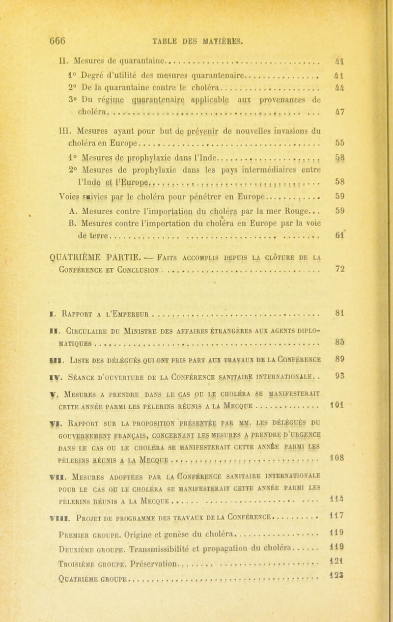 II. Mesures de quarantaine 41 1° Degré d'utilité des mesures quaninlenaire 41 2 De la (luarantainc contre le choléra Uli 3» Du régii|ie qnftranlenaire applicable aux provenances de choléra Ii7 III. Mesures ayant pour but de prévenir de nouvelles invasions du choléra en Europe 55 1» Mesures de prophylaxie dans l'Inde 58 2° Mesures de prophylaxie dans les pays intermédiaires entre l'Inde et. l'furope, 58 Voies smiyies par le choléra pour pénétrer en Europe 59 A. Mesures contre l'importation du choléra par la mer Rouge... 59 B. Mesures contre l'importation du choléra en Europe par la voie de terre 61 QUATRIÈME PARTIE. — Faits accomplis depuis la clôture de la Conférence et Conclusion ... 72 I. Rapport a l'Empereur 81 II. Circulaire du Ministre des affaires étrangébes al'x agents diplo- matiques 85 Ul. Liste des DÉLÉGUÉS QUI ont PRIS part AUX travaux DB la Conféresce 89 IV. Séance d'ouverture de la Conférence sanitaire internationale. . 93 V. Mesures a prendre dans le cas pu le choléra se manifesterait cette année parmi les pèlerins réunis a la Mecque 101 VI. Rapport sur la proposition présentée par mm. les délégués du G0UV|2RîiEMENT FRANÇAIS, CONCÇpNANT LES MESURES A PRENDRE D'URGENCE DANS LE CAS OU LE CUOLÉRA SE MANIFESTERAIT CETTE ANNÉE PARMI LES PÉLERHI3 RÉUNIS A LA MeCQIIE I 08 VII. Mesures adoptées par la Conférence sanitaire internationale POUR le cas ou le choléra SE MANIFESTERAIT CETTE ANNÉE PARMI LES PÈLERINS nÉUMS A LA MeCQIîE VIII. Projet de programme des travaux de la Conférence 117 Premier groupe. Origine et genèse du choléra 119 Deuxième groupe. Trnnsmissibilité et propagation du choléra H 9 Troisième groupe. Préservation Quatrième groupe ..>•?••»•».« f » •