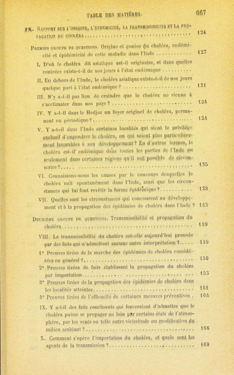 PAGATWN pu CHOLÉRA i !•!••:!• i •• ! i ! l ! ■ Premier groupe de questions. Origine et genèse du clioléra, endémi- cité et épidémicité de cette maladie dans l'Inde 127 I. D'on le choléra dit asiatique est-il originaire, et dans quelles contrées existe-t-il de nos jours à l'état endémique II. En dehors de l'Inde, le choléra asiatique existe^t-il de nos jours quelque parti l'état endémique? 131 III. N'y a-t-il pas lieu de craindre que le choléra ne vienne à s'acclimater dans nos pays*? 134 IV. Y a-t-il dans le Hedjaz un foyer originel de choléra, perma- nent ou périodique î ^34 V. Y a-t^il dans l'Inde certaines localités qui aient le privilège exclusif d'engendrer le choléra, OU quj soient plus parUculièrp- mcpt favorables à soij développement? En d'autres termes, le choléra est-il' endémique dans toutes les parties de l'Intlp 9 seulement dans certaines régioiis qu'il sojt possjble 4e circon- scrire? . 135 VI. Connaissons-nous les causes par le concours desquelles le choléra naît spontanément dans l'Inde, ainsi que les circon- stances qui lui font revêtir la forme épidémique? 138 VII. Quelles sont les circonstances qui concourent au développe- ment et à la propagation des épidémies de choléra dans l'Inde ? 143 Deuxième groupe de questions. Transmissibilité et propagation du choléra. , ,, , s • • • • r • • ^ ; • r ? .• : t r ? • « » « ; « « < « « • l l e j j • • • • l'^^ VIII. La transmissibilité du choléra est-elle aujourd'hui prouvée par des faits qui n'atlmcttent aucune autre interprétation ? 149 1° Preuves tirées de la marche des épidémies de choléra considé- rées en général ? 2° Preuves tirées de faits établissant la propagation du choléra par importation - • 1^3 3° Preuves tirées de la propagation des épidémies de choléra dans les localités atteintes. ■, • > 11 ^ ■ • ■ ■ 161 4» preuves tirées de l'efficacité de certaines mesures préventives . 164 IX. Y a-t-il des faits concluants qui forceraient d'admettre que le choléra puisse se propager au loin par certains étals de l'atmos- phère, par les vents ou telle autre vicissitude ou modification du milieu ambiant ? / ; .•. • i ,• : » i • ? • • • 1 *5 ^ X. Comment s'opère l'importation du cjioléra, et quels sont les agents de la transmission ? 160