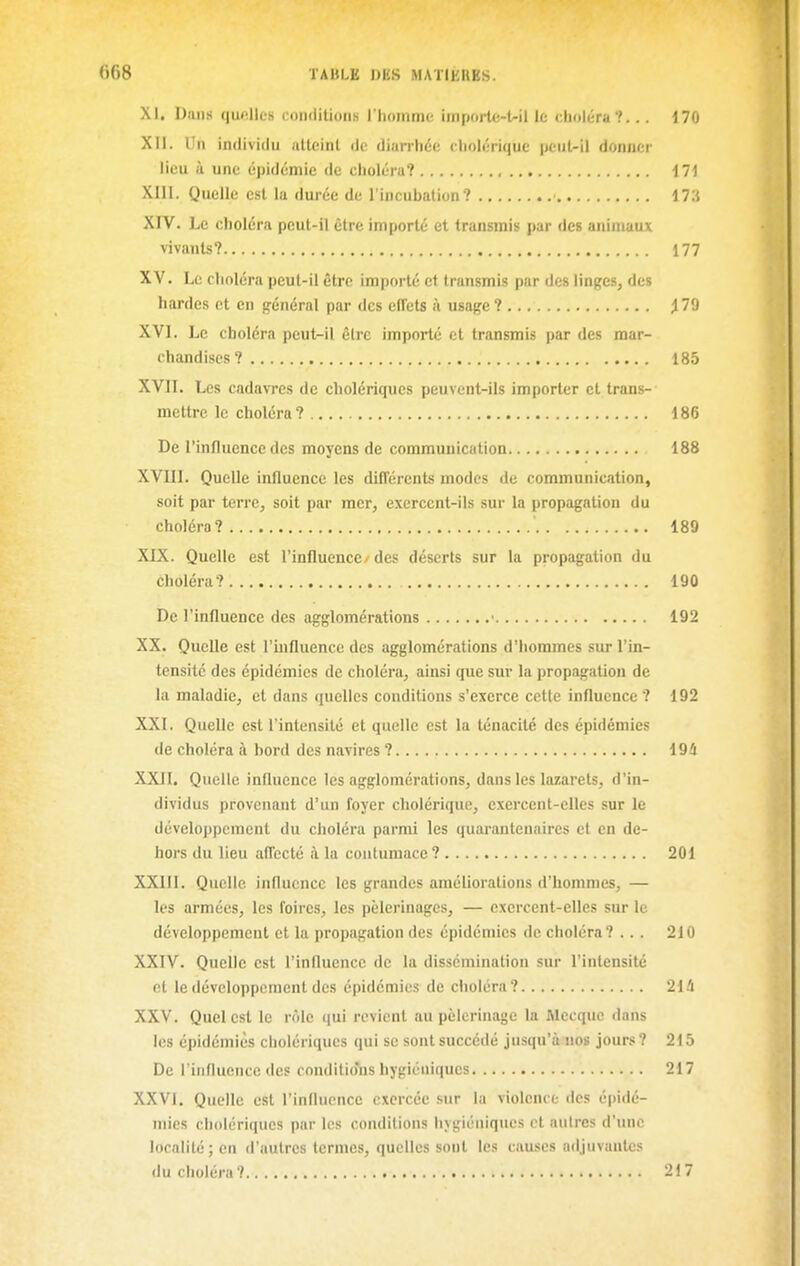 ()68 TABLE I>KS MATIKUES. XI. Dans quelles conditions l'homme imporle-Uil le choléra?... 170 XII. Un individu atteint de diarrhée cliolérique peut-il donner lieu à une épidémie de choléra? ili XIII. Quelle est la durée de l'incubation? iTi XIV. Le choléra peut-il être importé et transmis par des animaux vivants? 177 XV. Le choléra peut-il être importé et transmis par des linges, des hardes et en général par des effets à usage ? ^ 79 XVI. Le choléra peut-il être importé et transmis par des mar- chandises? 185 XVII. Les cadavres de cholériques peuvent-ils importer et trans- mettre le choléra? 186 De l'influence des moyens de communication 188 XVIII. Quelle influence les différents modes de communication, soit par terre, soit par mer, exercent-ils sur la propagation du choléra? 189 XIX. Quelle est l'influence/des déserts sur la propagation du choléra? 190 De l'influence des agglomérations ■ 192 XX. Quelle est l'influence des agglomérations d'hommes sur l'in- tensité des épidémies de choléra, ainsi que sur la propagation de la maladie, et dans quelles conditions s'exerce cette influence ? 192 XXI. Quelle est l'intensité et quelle est la ténacité des épidémies de choléra à bord des navires ? 194 XXII. Quelle influence les agglomérations, dans les lazarets, d'in- dividus provenant d'un foyer cholérique, exercent-elles sur le développement du choléra parmi les quarantenaires et en de- hors du lieu affecté à la contumace? 201 XXIII. Quelle influence les grandes améliorations d'hommes, — les armées, les foires, les pèlerinages, — exercent-elles sur le développement et la propagation des épidémies de choléra? ... 210 XXIV. Quelle est l'influence de la dissémination sur l'intensité et le développement des épidémies de choléra? 21û XXV. Quel est le rôle qui revient au pèlerinage la Mecque dans les épidémies cholériques qui se sont succédé jusqu'à nos jours? 215 De l'influence des conditio'ns hygiéniques 217 XXVI. Quelle est l'influence exercée sur la violence des épidé- mies cholériques par les conditions hygiéniques et autres d'une localité ; en d'autres termes, quelles sont les causes adjuvantes du choléra? 217