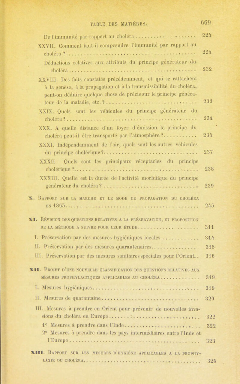 De l'immunité par rapport an choléri 224 XXVII. Comment faut-il comprendre l'immuDité par rapport au choléra ? 224 Déductions relatives aux attril)uts du principe générateur du choléra 232 XXVIII. Des faits constatés précédemment, el qui se rattachent à la genèse, à la propagation et à la transmissibilité du choléra, peut-on déduire quelque chose de précis sur le principe généra- teur de la maladie, etc.? 232 XXIX. Quels sont les véhicules du principe générateur du choléra? 234 XXX. A quelle distance d'un loyer d'émission le principe du choléra peut-il être transporté par l'atmosphère? 235 XXXI. Indépendamment de l'air, quels sont les autres véhicules du principe cholérique? 237 XXXII. Quels sont les principaux réceptacles du principe cholérique ? 238 XXXIII. Quelle est la durée de l'activité morbifique du principe générateur du choléra? 239 X. RaI'POUT sur la 5IARCIIB ET LE MODE DE PROPAGATION DU CHOLÉRA EN 1865 245 XI. Révision des questions relatives a la préseuvatios, et proposition DE LA méthode A SUIVRE POUR LEUR ÉTUDE 311 I. Préservation par des mesures hygiéniques locales 314 II. Préservation par des mesures quarantenaires 315 III. Préservation par des mesures sanitaires spéciales pour l'Oricut,. 316 XII. Projet d'une nouvelle classification des questions relatives aux MESURES prophylactiques APPLICABLES AU CHOLÉRA 319 I. Mesures hygiéniques 319 II. Mesures de quarantaine 320 III. Mesures à prendre eu Orient pour prévenir de nouvelles inva- sions du choléra en Europe : 322 1° Mesures à prendre dans l'Inde 322 2» Mesures à prendre dans les pays intermédiaires entre l'Inde et l'Europe 323 XIII. Rapport sur les mesures d'hygiène applicables a la prophy- laxie du choléra 325