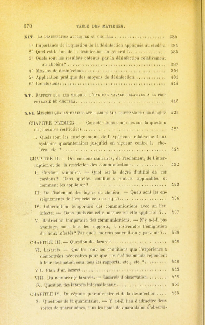 XIV. La DÉSIKl'ECTION API>LIQ|j|il2 Al' CIIOI.ÉIIA . 384 1° liiiporlaiiCR (ic la (piuslioh ili! la (Insitircciioii a|)|)lu]ii<i(; uu cliolûia 38^J '1 Quoi est le but de la dosinlccliuii en (rénéral ? 385 3° Quels sont les résultats obtenus prir la (lésinfecUon relativement au choléra ? mtti >... 387 4» Moyens ilc, désinfection..^ i i% i. 11. n 391 5° Application prnlliiue des moyens de désinrcction.... ^ ; t > i « i i. 401 C Gonclilsions; 11 i i I i 1111111111 i I M 11111. i. < t ; t > ). > 1111. 414 TLV. IUppoht sur les mesures d'hygiène ravale belatintbs a la pro- phylaxie DU CHOLÉRA 415 XVI. MESUhÈS QtAhAîÎTESAinKS APPLICABLES Auk PROVÈNaKCES CHOLéRIOt'ES 423 CHAPITRE PREMIER. — Considérations (générales sur la question des. mesures restrictives 424 1. Quels sont les enseignements de l'expérience relativement aux systènies quaranteuaires jusqu'ici en vigueur contre le cho- léra, etc. ? 424 CHAPITRE 11. — Des cordons sanitaires, de l'isolement, de l'inter- ruption et de la restriction des communications 432 n. CoMons sanitaires. — Quel est le degl'é d'utilité de ceS cordons? Dahs quelles conditions sont-ils applicables et comment les appliquer ? 433 ni. De l'isolement des foyers de choléra. — Quels sont les en- seignements de l'expérience à ce sujet? 436 IV. Intcrniplion temporaire des communications avec un lieu infecté. — Dans quels càs cétte mesure est-elle applicable'?.. 037 V. Restriction temporaire des communications. — N'y a-t-il pas avantage, sous tous les rapports, à restreindre l'émigration des lieux infectés? Par quels moyens pourrait-on y parvenir ?•. 438 CHAPITRE m. — Question des lazarets 440 VI. Lazarets. — Quelles sont les conditions (|ue l'expérience a démontrées nécessaires poilr que ce? établissemcilts r'épondcnl à leur destination sous tous les rapports, etc., etc. ?;.. v 440 VII. Plan d'un lazaret.114» \. i. 442 VIII. Du nombre dps lazarelsi — Lazarets d'observation 449 iX. QncstiôM dés lazaréts HitcrhaliDnàux 451 CHAPITRE IV. Du régime quaranfenairc et de la désinfection .... 455 X. Questions de Ift ttuafahtairte. — Y a-l-il lieu d'admettre deux sortes de quafantaincs, sons les noms de ([uaranlaine (T'observa-