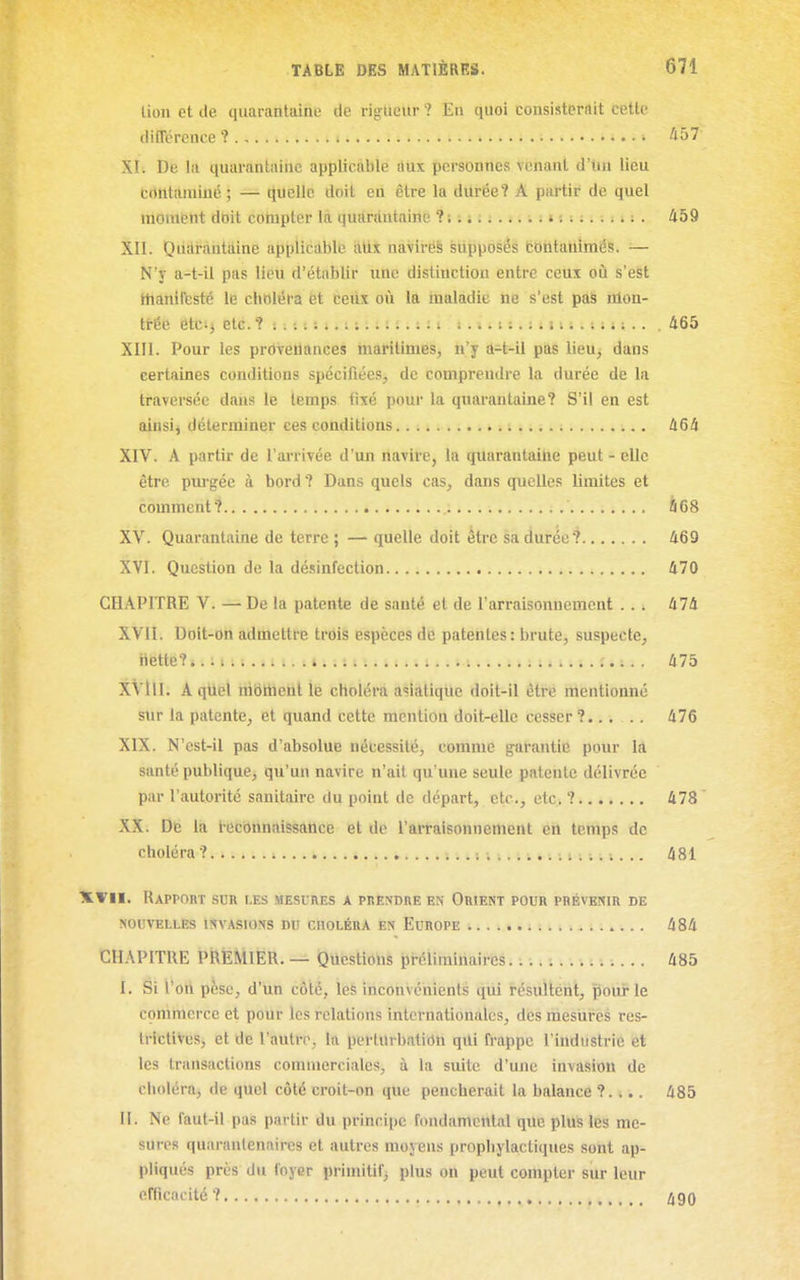 lion et de quarantaine de rij^ucur ? En quoi consisterait cette différence? àbl XI. De la quarantaine applicable aux personnes venant d'Un lieu trtntilminé ; — quelle doit en être la dilréeî A partir de quel moment doit cotnpter là quarantaine ? ; ; 11 i i : ; : 11 ; . 459 XII. Quarantaine applicable allx navires supposés eobtatiimés. ■— N'y a-t-il pas lieu d'établir une distiuctiou entre ceux oiî s'eSt ttianifbsté le choléra et ceiix où la maladie ne s'est pas nlon- tirée ett:) etc. ? s ; :. : i. i : : : t :. : : t t. i > 11. : i i ;.. ; : ^ ;.. , 465 XIII. Pour les prôveilances tnàfitimës, n'y d-t-il pas lieu, dans certaines conditions spécifiées, de comprendre la durée de la traversée dans le temps fixé pour la quarantaine? S'il en est ainsij déterminer ces conditions 464 XIV. A partir de l'arrivée d'un navire, la quarantaine peut - elle être purgée à bord? Dans quels cas, dans quelles limites et comment? à 68 XV. Quarantaine de terre ; — quelle doit être sa durée? 469 XVI. Question de la désinfection 470 CHAPITRE V. — De la patente de santé et de l'arraisonnement . . . 474 XVII. Doit-on admettre trois espèces de patentes : brute, suspecte, Hette?...i.. i..;. : 475 XVIII. A qUel nibthenl lé choléra asiatique doit-il être mentionné sur la patente, et quand cette mention doit-elle cesser ?..... 476 XIX. N'cst-il pas d'absolue nécessité, comme garantie pour la santé publique, qu'un navire n'ait qu'une seule patente délivrée par l'autorité sanitaire du point de départ, etc., etc. ? 478 XX. De la Icconnaissance et de l'arraisonnement en temps de choléra ? ; ;. .. 481 XVII. Rapport sur les mesures a prendre en Orient pour prévenir de NOUVELLES INVASIONS nU CHOLÉRA EN EuROPE 484 CHAPITRE PREMIER. — Questions pi-climinairbs. :.. ; 485 I. Si l'otl pèse, d'un côté, les inconvénients qui résulléiit, pour le commerce et pour les relations internationales, des niesiires res- trictives, et de l'autre, la perturbation qili frappe l'industrie et les transactions commerciales, à la suite d'une invasion de choléra, de quel côté croit-on que pencherait la balance ?.... 485 II. Ne faut-il pas partir du principe fondamental qile plus les me- sures quaranlenaires et autres moyens prophylactiques sont ap- pliqués près du foyer primitif, plus on peut compter sur leur cfricncité? /i9Q