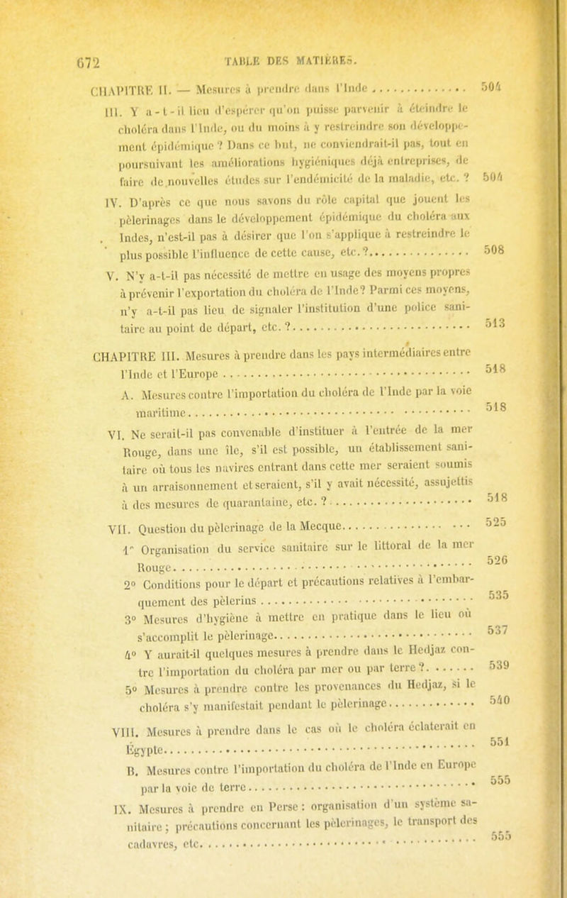518 G72 TAULE DES MATlKUEâ. CHAPITRE II. — Mesures à prendre daiiK l'Inde 50'i III. Y a-l-il Heu d'espérer <iij'oii puisse parvenir à éU-indrc le choléra dans l'Inde, ou du moins à y restreindre son dévelo|ipi- nient éi)i(lénii(iuc'.' Dans ce but, ne conviendrait-il pas, tout en poursuivant les améliorations hygiéniques déjà entreprises, de faire de.nouvclles éludes sur l'endéniiciU'! de la maladie, etc. ? 50/i IV. D'après ce que nous savons dn rôle capiUil que jouent les pèlerinages dans le développement épidémique du choléra aux Indes, n'est-il pas à désirer que l'on s'applique à restreindre le plus possible l'innuencc de cette cause, etc. ? 508 V. N'y a-t-il pas nécessité de mettre en usage des moyens propres à prévenir l'exportation du choléra de l'Inde? Parmi ces moyens, n'y a-l-il pas lieu de signaler l'institution d'une police sani- taire au point de départ, etc. ? CHAPITRE 111. Mesures à prendre dans les pays intermédiaires entre l'Inde et l'Europe A. Mesures contre l'importation du choléra de l'Inde par la voie maritime VI. Ne serail-il pas convenable d'instituer à l'entrée de la mer Rouge, dans une île, s'il est possible, un établissement sani- taire où tous les navires entrant dans cette mer seraient soumis à un arraisonnement et seraient, s'il y avait nécessité, assujettis à des mesures de quarantaine, etc. ? VII. Question du pèlerinage de la Mecque 52o 1 OrKanisalion du service sanitaire sur le littoral de la mer „ ^ 526 Rouge 2» Conditions pour le départ et précautions relatives à l'embar- 535 quemcnt des pelcrms • 3» Mesures d'hvgiène à mettre en pratique dans le lieu où s'accomplit le pèlermage 4» Y aurait-il quelques mesures à prendre dans le Hedjaz con- tre l'importation du choléra par mer ou par terre? 539 50 Mesures à prendre contre les provenances du Hedjaz, si le choléra s'y manifestait pendant le pèlerinage VIII. Mesures à prendre dans le cas où le choléra éclaterait en ,-, . 551 litryptc B. Mesures contre l'importation du choléra de l'Inde en Europe par la voie de terre IX. Mesures à prendre en Perse : organisation d'un système sa- nitaire : précautions concernant les pèlerinages, le transport des 555 cadavres, ctc