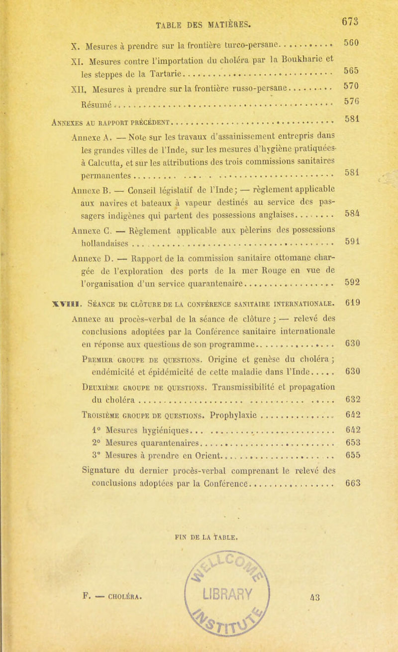 X. Mesures à prendre sur la frontière turco-persane 560 XL Mesures contre l'importation du choléra par la Boukliaric et les steppes de la Tartarie 565 XII. Mesures à prendre sur la frontière russo-persane 570 Résumé. Annexes au rapport précédent Annexe A. — Note sur les travaux d'assainissement entrepris dans les grandes villes de l'Inde, sur les mesures d'hygiène pratiquées- à Calcutta, et sur les attributions des trois commissions sanitaires permanentes Annexe B. — Conseil législatif de l'Inde; — règlement applicable aux navires et bateaux à vapeur destinés au service des pas- sagers indigènes qui partent des possessions anglaises 584 Annexe C. — Règlement applicable aux pèlerins des possessions hollandaises 591 Annexe D. — Rapport de la commission sanitaire ottomane char- gée de l'exploration des ports de la mer Rouge en vue de l'organisation d'un service quarantenaire 592 XVIll. Séance DE CLÔTURE DE LA CONFÉRENCE sanitaire INTERNATIONALE. 619 Annexe au procès-verbal de la séance de clôture ; — relevé des conclusions adoptées par la Conférence sanitaire internationale en réponse aux questions de son programme 630 Premier groupe de questions. Origine et genèse du choléra ; endémicilé et épidémicité de cette maladie dans l'Inde 630 Deuxième groupe de questions. Transmissibilité et propagation du choléra 632 Troisième groupe de questions. Prophylaxie 642 1° Mesures hygiéniques 642 2° Mesures quarantenaires 653 3° Mesures à prendre en Orient 055 Signature du dernier procès-verbal comprenant le relevé des conclusions adoptées par la Conférence 663 FIN DE LA tABLE.