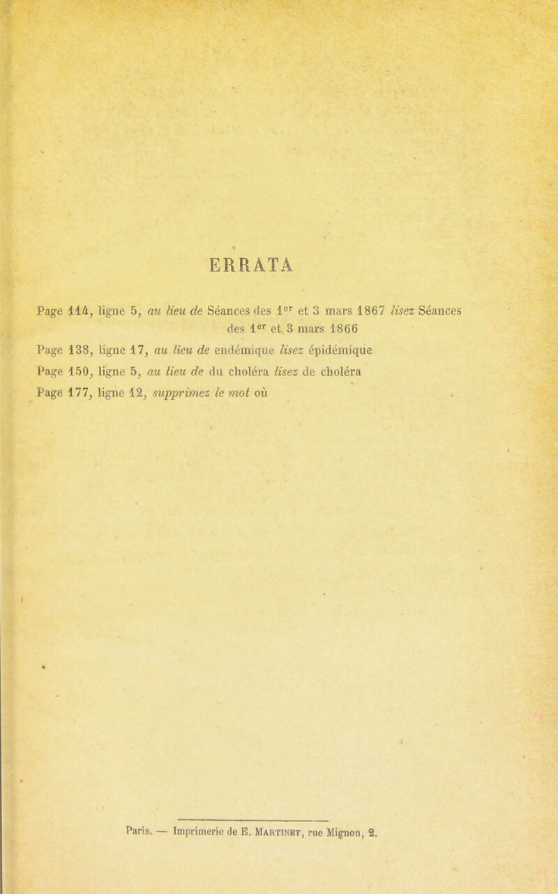 ERRATA Page 114, ligne 5, mi lieu de Séances des 1^' et 3 mars 1867 lisez Séances des l*' et, 3 mars 1866 Page 138, ligne 17, au lieu de endémique lisez épidémique Page 150, ligne 5, au lieu de du choléra lisez de choléra Page 177, ligne 12, supprimez le mot où Paris. — Imprimerie de E. Mabtinbt, rue Mipnon, 2.